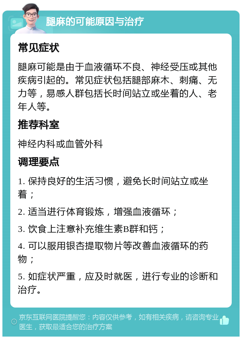 腿麻的可能原因与治疗 常见症状 腿麻可能是由于血液循环不良、神经受压或其他疾病引起的。常见症状包括腿部麻木、刺痛、无力等，易感人群包括长时间站立或坐着的人、老年人等。 推荐科室 神经内科或血管外科 调理要点 1. 保持良好的生活习惯，避免长时间站立或坐着； 2. 适当进行体育锻炼，增强血液循环； 3. 饮食上注意补充维生素B群和钙； 4. 可以服用银杏提取物片等改善血液循环的药物； 5. 如症状严重，应及时就医，进行专业的诊断和治疗。