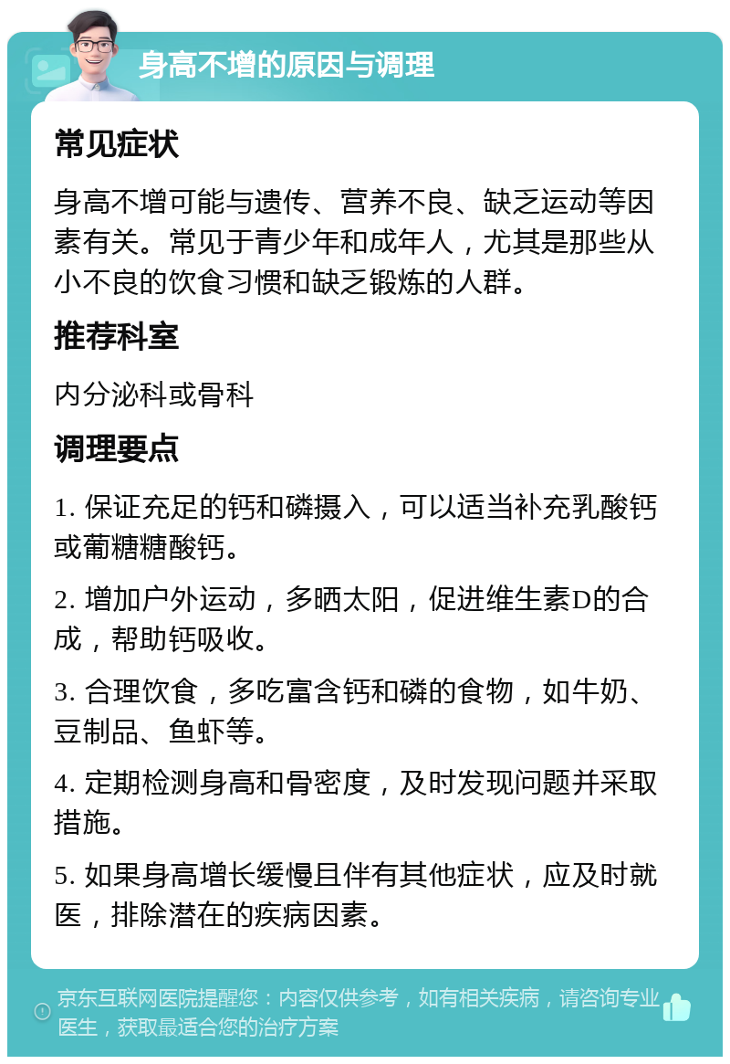 身高不增的原因与调理 常见症状 身高不增可能与遗传、营养不良、缺乏运动等因素有关。常见于青少年和成年人，尤其是那些从小不良的饮食习惯和缺乏锻炼的人群。 推荐科室 内分泌科或骨科 调理要点 1. 保证充足的钙和磷摄入，可以适当补充乳酸钙或葡糖糖酸钙。 2. 增加户外运动，多晒太阳，促进维生素D的合成，帮助钙吸收。 3. 合理饮食，多吃富含钙和磷的食物，如牛奶、豆制品、鱼虾等。 4. 定期检测身高和骨密度，及时发现问题并采取措施。 5. 如果身高增长缓慢且伴有其他症状，应及时就医，排除潜在的疾病因素。