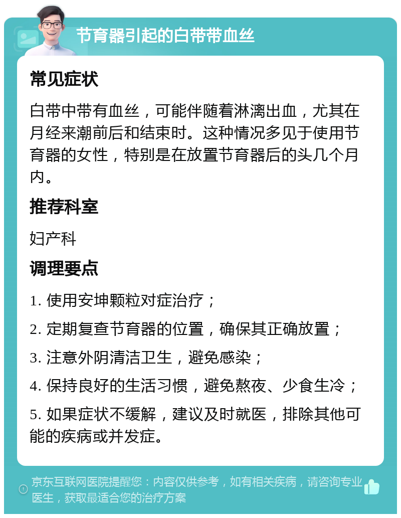 节育器引起的白带带血丝 常见症状 白带中带有血丝，可能伴随着淋漓出血，尤其在月经来潮前后和结束时。这种情况多见于使用节育器的女性，特别是在放置节育器后的头几个月内。 推荐科室 妇产科 调理要点 1. 使用安坤颗粒对症治疗； 2. 定期复查节育器的位置，确保其正确放置； 3. 注意外阴清洁卫生，避免感染； 4. 保持良好的生活习惯，避免熬夜、少食生冷； 5. 如果症状不缓解，建议及时就医，排除其他可能的疾病或并发症。