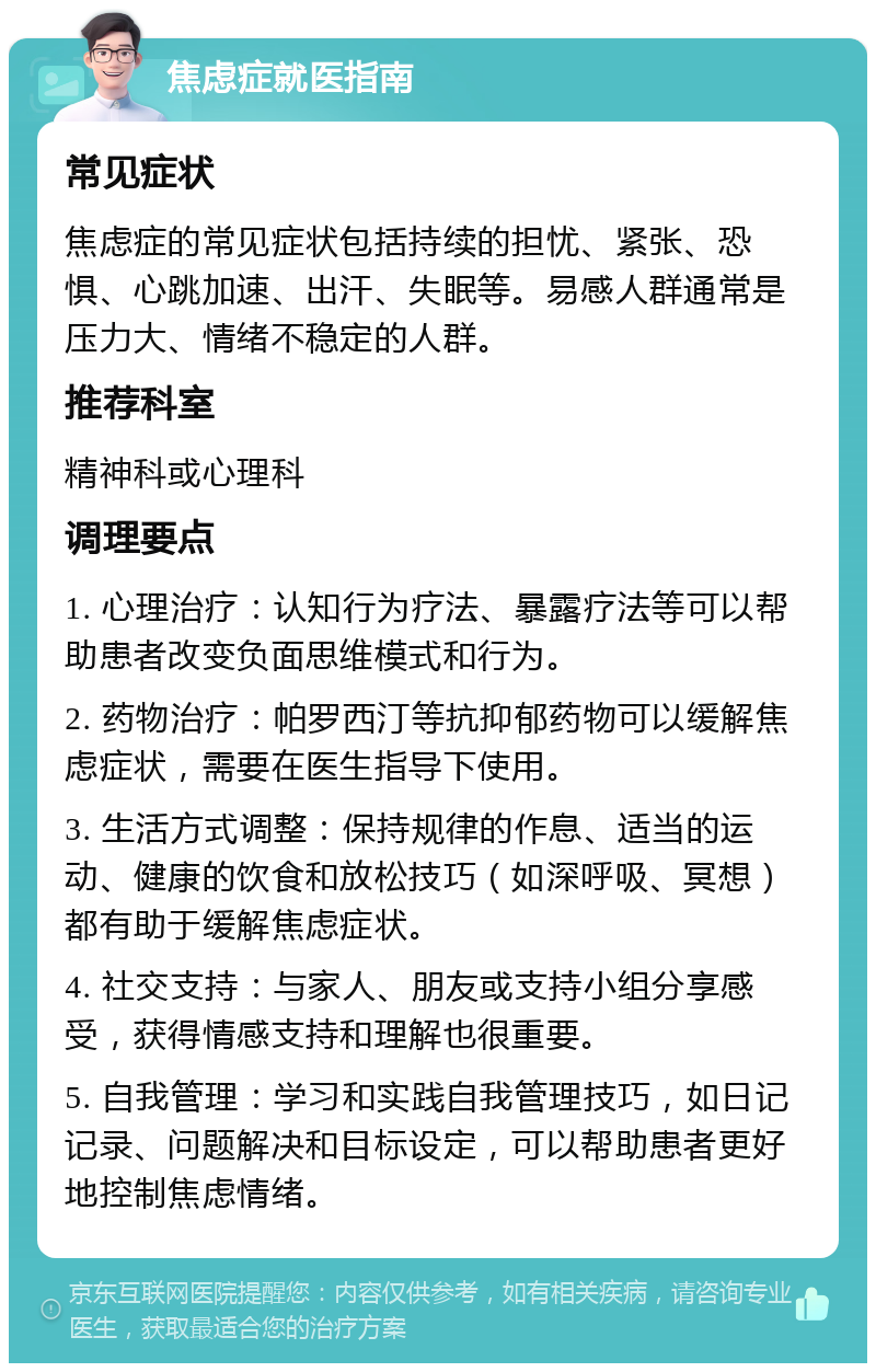 焦虑症就医指南 常见症状 焦虑症的常见症状包括持续的担忧、紧张、恐惧、心跳加速、出汗、失眠等。易感人群通常是压力大、情绪不稳定的人群。 推荐科室 精神科或心理科 调理要点 1. 心理治疗：认知行为疗法、暴露疗法等可以帮助患者改变负面思维模式和行为。 2. 药物治疗：帕罗西汀等抗抑郁药物可以缓解焦虑症状，需要在医生指导下使用。 3. 生活方式调整：保持规律的作息、适当的运动、健康的饮食和放松技巧（如深呼吸、冥想）都有助于缓解焦虑症状。 4. 社交支持：与家人、朋友或支持小组分享感受，获得情感支持和理解也很重要。 5. 自我管理：学习和实践自我管理技巧，如日记记录、问题解决和目标设定，可以帮助患者更好地控制焦虑情绪。