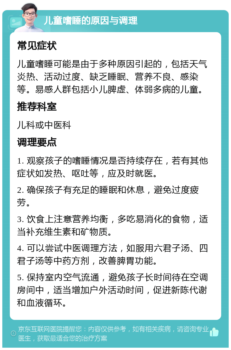 儿童嗜睡的原因与调理 常见症状 儿童嗜睡可能是由于多种原因引起的，包括天气炎热、活动过度、缺乏睡眠、营养不良、感染等。易感人群包括小儿脾虚、体弱多病的儿童。 推荐科室 儿科或中医科 调理要点 1. 观察孩子的嗜睡情况是否持续存在，若有其他症状如发热、呕吐等，应及时就医。 2. 确保孩子有充足的睡眠和休息，避免过度疲劳。 3. 饮食上注意营养均衡，多吃易消化的食物，适当补充维生素和矿物质。 4. 可以尝试中医调理方法，如服用六君子汤、四君子汤等中药方剂，改善脾胃功能。 5. 保持室内空气流通，避免孩子长时间待在空调房间中，适当增加户外活动时间，促进新陈代谢和血液循环。