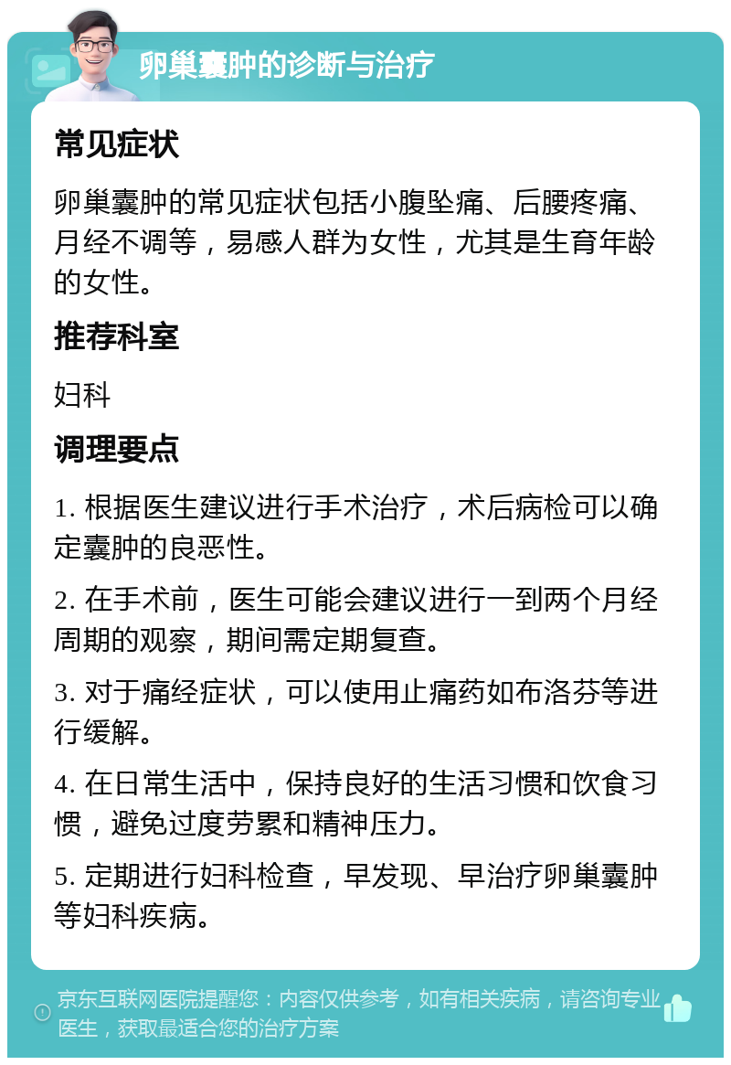 卵巢囊肿的诊断与治疗 常见症状 卵巢囊肿的常见症状包括小腹坠痛、后腰疼痛、月经不调等，易感人群为女性，尤其是生育年龄的女性。 推荐科室 妇科 调理要点 1. 根据医生建议进行手术治疗，术后病检可以确定囊肿的良恶性。 2. 在手术前，医生可能会建议进行一到两个月经周期的观察，期间需定期复查。 3. 对于痛经症状，可以使用止痛药如布洛芬等进行缓解。 4. 在日常生活中，保持良好的生活习惯和饮食习惯，避免过度劳累和精神压力。 5. 定期进行妇科检查，早发现、早治疗卵巢囊肿等妇科疾病。