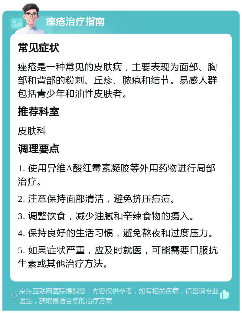 痤疮治疗指南 常见症状 痤疮是一种常见的皮肤病，主要表现为面部、胸部和背部的粉刺、丘疹、脓疱和结节。易感人群包括青少年和油性皮肤者。 推荐科室 皮肤科 调理要点 1. 使用异维A酸红霉素凝胶等外用药物进行局部治疗。 2. 注意保持面部清洁，避免挤压痘痘。 3. 调整饮食，减少油腻和辛辣食物的摄入。 4. 保持良好的生活习惯，避免熬夜和过度压力。 5. 如果症状严重，应及时就医，可能需要口服抗生素或其他治疗方法。