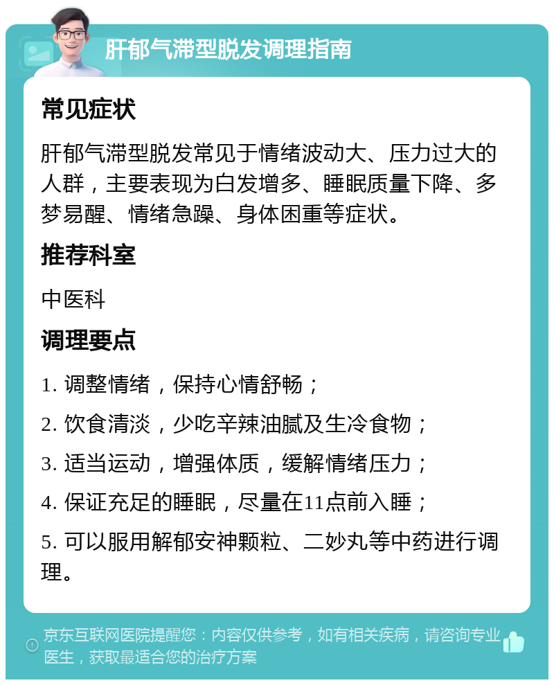 肝郁气滞型脱发调理指南 常见症状 肝郁气滞型脱发常见于情绪波动大、压力过大的人群，主要表现为白发增多、睡眠质量下降、多梦易醒、情绪急躁、身体困重等症状。 推荐科室 中医科 调理要点 1. 调整情绪，保持心情舒畅； 2. 饮食清淡，少吃辛辣油腻及生冷食物； 3. 适当运动，增强体质，缓解情绪压力； 4. 保证充足的睡眠，尽量在11点前入睡； 5. 可以服用解郁安神颗粒、二妙丸等中药进行调理。