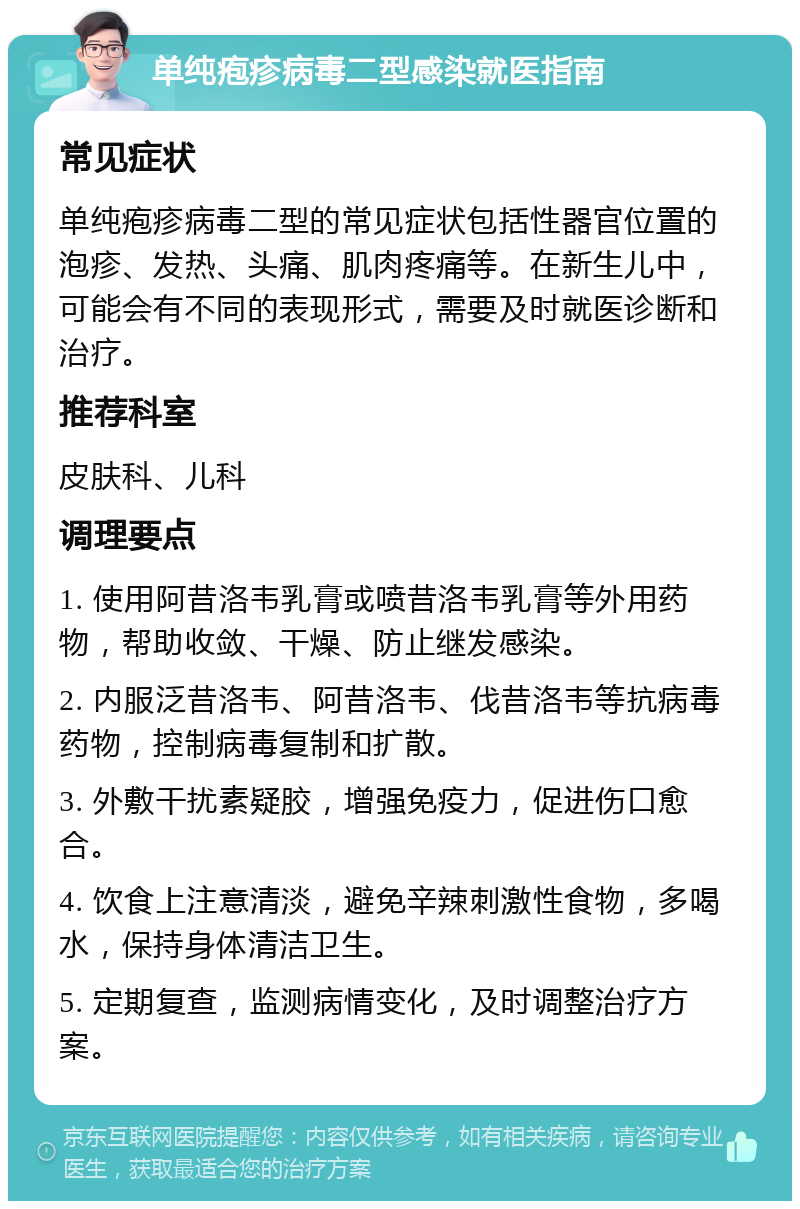 单纯疱疹病毒二型感染就医指南 常见症状 单纯疱疹病毒二型的常见症状包括性器官位置的泡疹、发热、头痛、肌肉疼痛等。在新生儿中，可能会有不同的表现形式，需要及时就医诊断和治疗。 推荐科室 皮肤科、儿科 调理要点 1. 使用阿昔洛韦乳膏或喷昔洛韦乳膏等外用药物，帮助收敛、干燥、防止继发感染。 2. 内服泛昔洛韦、阿昔洛韦、伐昔洛韦等抗病毒药物，控制病毒复制和扩散。 3. 外敷干扰素疑胶，增强免疫力，促进伤口愈合。 4. 饮食上注意清淡，避免辛辣刺激性食物，多喝水，保持身体清洁卫生。 5. 定期复查，监测病情变化，及时调整治疗方案。