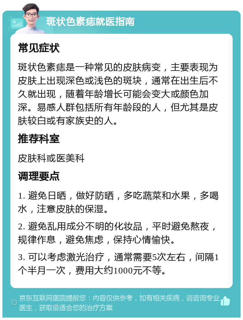 斑状色素痣就医指南 常见症状 斑状色素痣是一种常见的皮肤病变，主要表现为皮肤上出现深色或浅色的斑块，通常在出生后不久就出现，随着年龄增长可能会变大或颜色加深。易感人群包括所有年龄段的人，但尤其是皮肤较白或有家族史的人。 推荐科室 皮肤科或医美科 调理要点 1. 避免日晒，做好防晒，多吃蔬菜和水果，多喝水，注意皮肤的保湿。 2. 避免乱用成分不明的化妆品，平时避免熬夜，规律作息，避免焦虑，保持心情愉快。 3. 可以考虑激光治疗，通常需要5次左右，间隔1个半月一次，费用大约1000元不等。