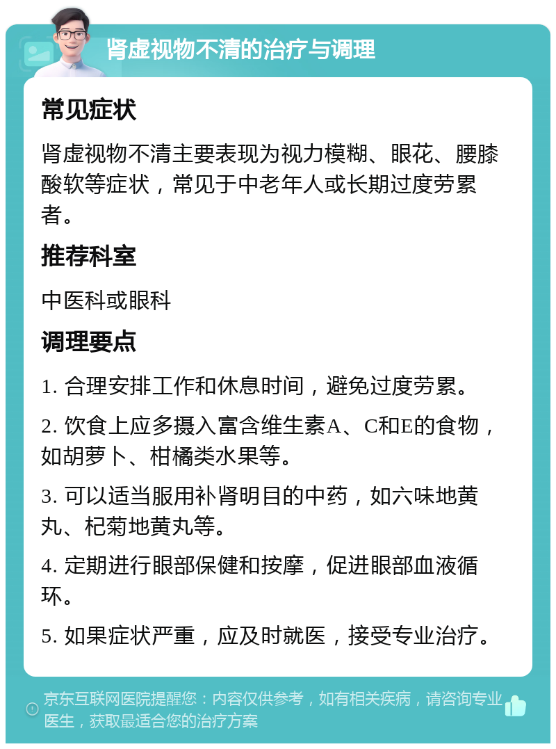 肾虚视物不清的治疗与调理 常见症状 肾虚视物不清主要表现为视力模糊、眼花、腰膝酸软等症状，常见于中老年人或长期过度劳累者。 推荐科室 中医科或眼科 调理要点 1. 合理安排工作和休息时间，避免过度劳累。 2. 饮食上应多摄入富含维生素A、C和E的食物，如胡萝卜、柑橘类水果等。 3. 可以适当服用补肾明目的中药，如六味地黄丸、杞菊地黄丸等。 4. 定期进行眼部保健和按摩，促进眼部血液循环。 5. 如果症状严重，应及时就医，接受专业治疗。