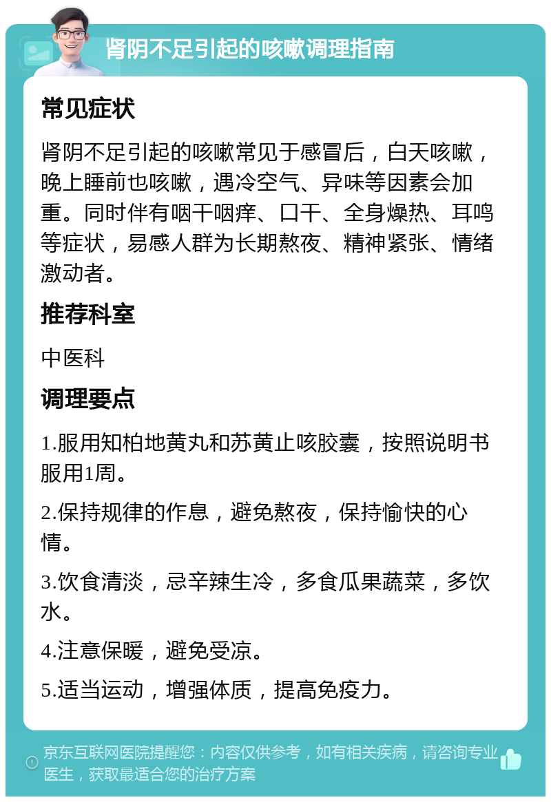 肾阴不足引起的咳嗽调理指南 常见症状 肾阴不足引起的咳嗽常见于感冒后，白天咳嗽，晚上睡前也咳嗽，遇冷空气、异味等因素会加重。同时伴有咽干咽痒、口干、全身燥热、耳鸣等症状，易感人群为长期熬夜、精神紧张、情绪激动者。 推荐科室 中医科 调理要点 1.服用知柏地黄丸和苏黄止咳胶囊，按照说明书服用1周。 2.保持规律的作息，避免熬夜，保持愉快的心情。 3.饮食清淡，忌辛辣生冷，多食瓜果蔬菜，多饮水。 4.注意保暖，避免受凉。 5.适当运动，增强体质，提高免疫力。