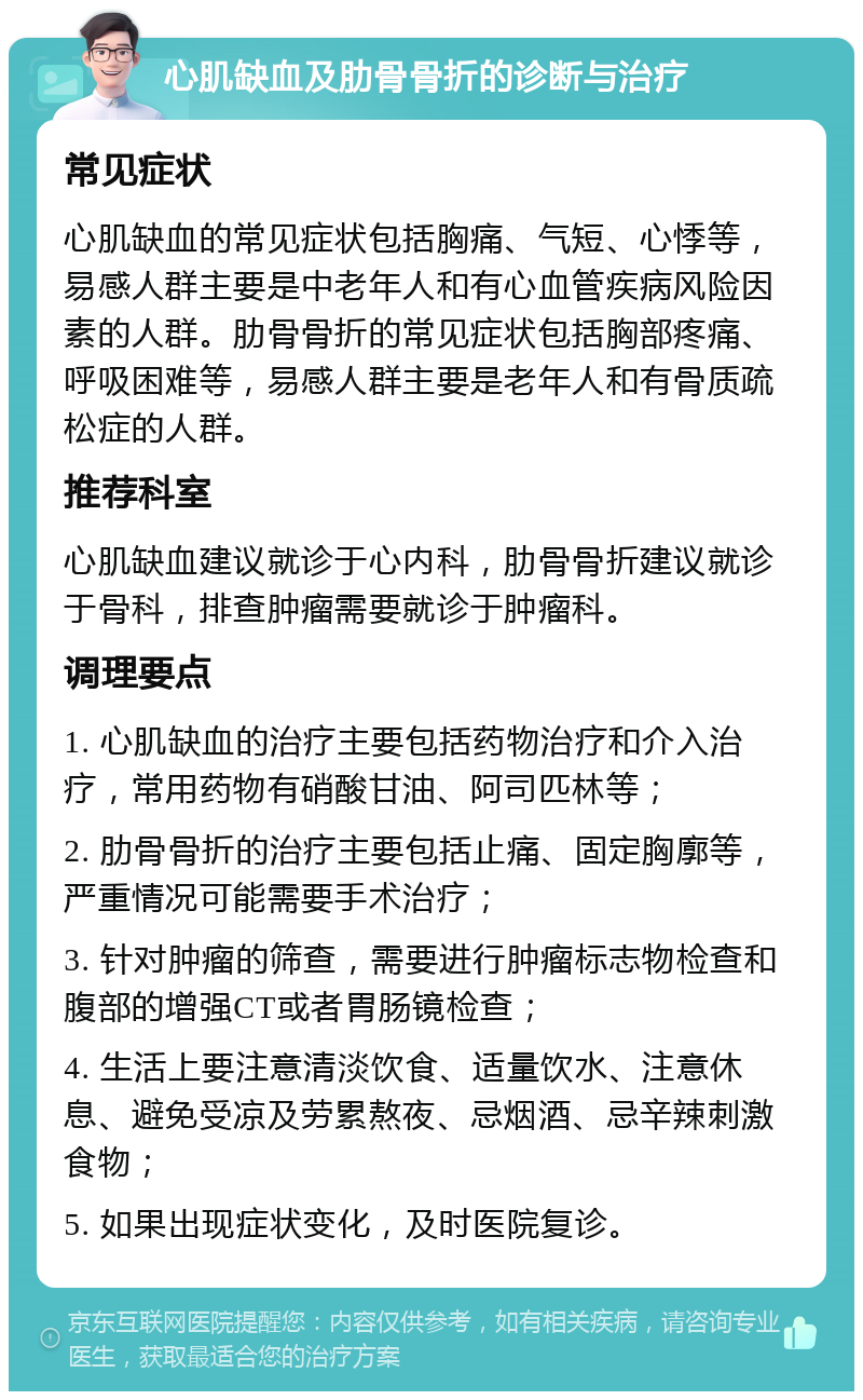 心肌缺血及肋骨骨折的诊断与治疗 常见症状 心肌缺血的常见症状包括胸痛、气短、心悸等，易感人群主要是中老年人和有心血管疾病风险因素的人群。肋骨骨折的常见症状包括胸部疼痛、呼吸困难等，易感人群主要是老年人和有骨质疏松症的人群。 推荐科室 心肌缺血建议就诊于心内科，肋骨骨折建议就诊于骨科，排查肿瘤需要就诊于肿瘤科。 调理要点 1. 心肌缺血的治疗主要包括药物治疗和介入治疗，常用药物有硝酸甘油、阿司匹林等； 2. 肋骨骨折的治疗主要包括止痛、固定胸廓等，严重情况可能需要手术治疗； 3. 针对肿瘤的筛查，需要进行肿瘤标志物检查和腹部的增强CT或者胃肠镜检查； 4. 生活上要注意清淡饮食、适量饮水、注意休息、避免受凉及劳累熬夜、忌烟酒、忌辛辣刺激食物； 5. 如果出现症状变化，及时医院复诊。