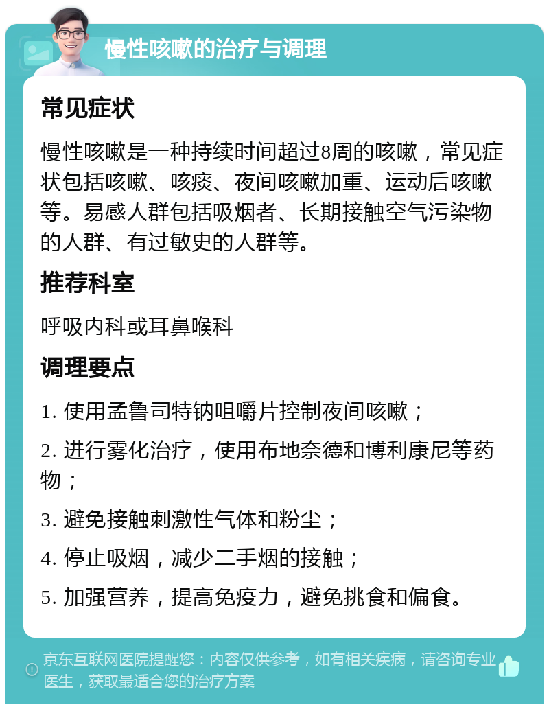 慢性咳嗽的治疗与调理 常见症状 慢性咳嗽是一种持续时间超过8周的咳嗽，常见症状包括咳嗽、咳痰、夜间咳嗽加重、运动后咳嗽等。易感人群包括吸烟者、长期接触空气污染物的人群、有过敏史的人群等。 推荐科室 呼吸内科或耳鼻喉科 调理要点 1. 使用孟鲁司特钠咀嚼片控制夜间咳嗽； 2. 进行雾化治疗，使用布地奈德和博利康尼等药物； 3. 避免接触刺激性气体和粉尘； 4. 停止吸烟，减少二手烟的接触； 5. 加强营养，提高免疫力，避免挑食和偏食。