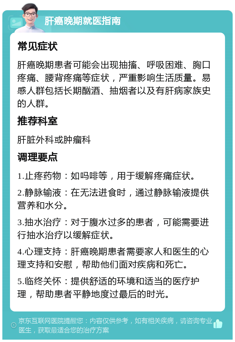 肝癌晚期就医指南 常见症状 肝癌晚期患者可能会出现抽搐、呼吸困难、胸口疼痛、腰背疼痛等症状，严重影响生活质量。易感人群包括长期酗酒、抽烟者以及有肝病家族史的人群。 推荐科室 肝脏外科或肿瘤科 调理要点 1.止疼药物：如吗啡等，用于缓解疼痛症状。 2.静脉输液：在无法进食时，通过静脉输液提供营养和水分。 3.抽水治疗：对于腹水过多的患者，可能需要进行抽水治疗以缓解症状。 4.心理支持：肝癌晚期患者需要家人和医生的心理支持和安慰，帮助他们面对疾病和死亡。 5.临终关怀：提供舒适的环境和适当的医疗护理，帮助患者平静地度过最后的时光。