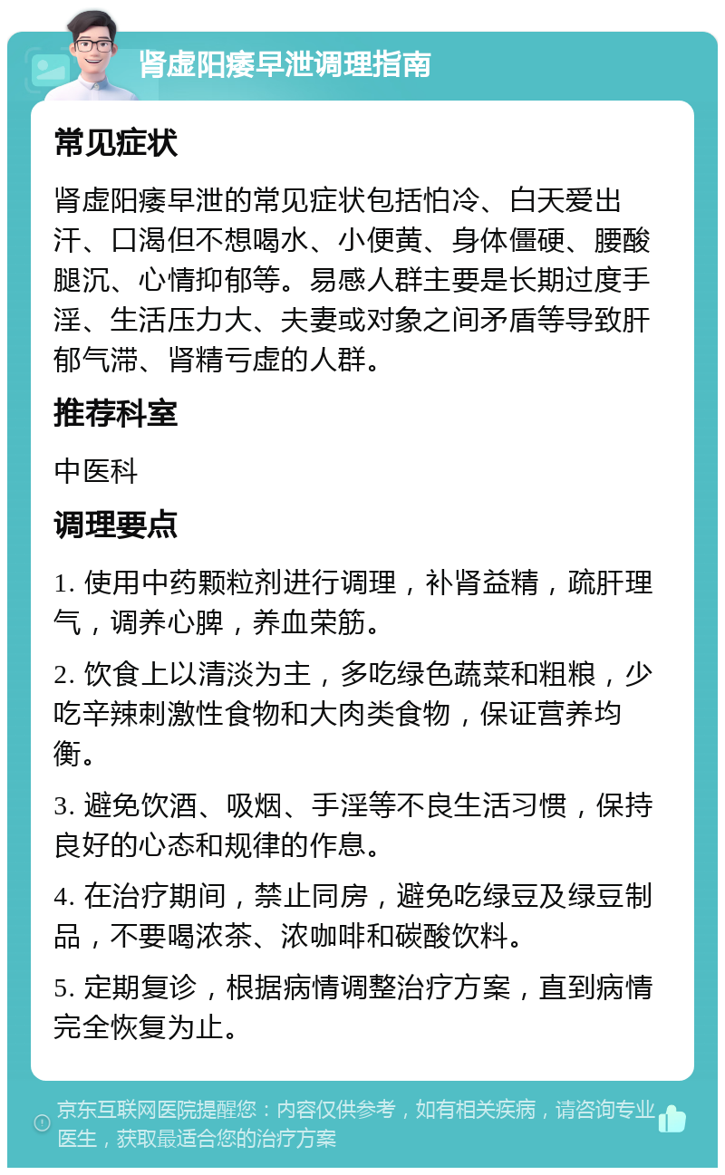 肾虚阳痿早泄调理指南 常见症状 肾虚阳痿早泄的常见症状包括怕冷、白天爱出汗、口渴但不想喝水、小便黄、身体僵硬、腰酸腿沉、心情抑郁等。易感人群主要是长期过度手淫、生活压力大、夫妻或对象之间矛盾等导致肝郁气滞、肾精亏虚的人群。 推荐科室 中医科 调理要点 1. 使用中药颗粒剂进行调理，补肾益精，疏肝理气，调养心脾，养血荣筋。 2. 饮食上以清淡为主，多吃绿色蔬菜和粗粮，少吃辛辣刺激性食物和大肉类食物，保证营养均衡。 3. 避免饮酒、吸烟、手淫等不良生活习惯，保持良好的心态和规律的作息。 4. 在治疗期间，禁止同房，避免吃绿豆及绿豆制品，不要喝浓茶、浓咖啡和碳酸饮料。 5. 定期复诊，根据病情调整治疗方案，直到病情完全恢复为止。