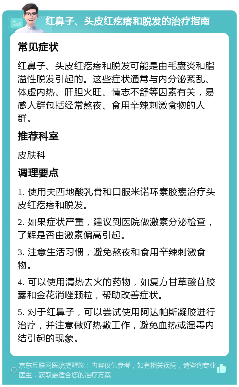 红鼻子、头皮红疙瘩和脱发的治疗指南 常见症状 红鼻子、头皮红疙瘩和脱发可能是由毛囊炎和脂溢性脱发引起的。这些症状通常与内分泌紊乱、体虚内热、肝胆火旺、情志不舒等因素有关，易感人群包括经常熬夜、食用辛辣刺激食物的人群。 推荐科室 皮肤科 调理要点 1. 使用夫西地酸乳膏和口服米诺环素胶囊治疗头皮红疙瘩和脱发。 2. 如果症状严重，建议到医院做激素分泌检查，了解是否由激素偏高引起。 3. 注意生活习惯，避免熬夜和食用辛辣刺激食物。 4. 可以使用清热去火的药物，如复方甘草酸苷胶囊和金花消唑颗粒，帮助改善症状。 5. 对于红鼻子，可以尝试使用阿达帕斯凝胶进行治疗，并注意做好热敷工作，避免血热或湿毒内结引起的现象。