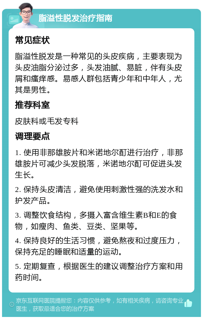 脂溢性脱发治疗指南 常见症状 脂溢性脱发是一种常见的头皮疾病，主要表现为头皮油脂分泌过多，头发油腻、易脏，伴有头皮屑和瘙痒感。易感人群包括青少年和中年人，尤其是男性。 推荐科室 皮肤科或毛发专科 调理要点 1. 使用非那雄胺片和米诺地尔酊进行治疗，非那雄胺片可减少头发脱落，米诺地尔酊可促进头发生长。 2. 保持头皮清洁，避免使用刺激性强的洗发水和护发产品。 3. 调整饮食结构，多摄入富含维生素B和E的食物，如瘦肉、鱼类、豆类、坚果等。 4. 保持良好的生活习惯，避免熬夜和过度压力，保持充足的睡眠和适量的运动。 5. 定期复查，根据医生的建议调整治疗方案和用药时间。