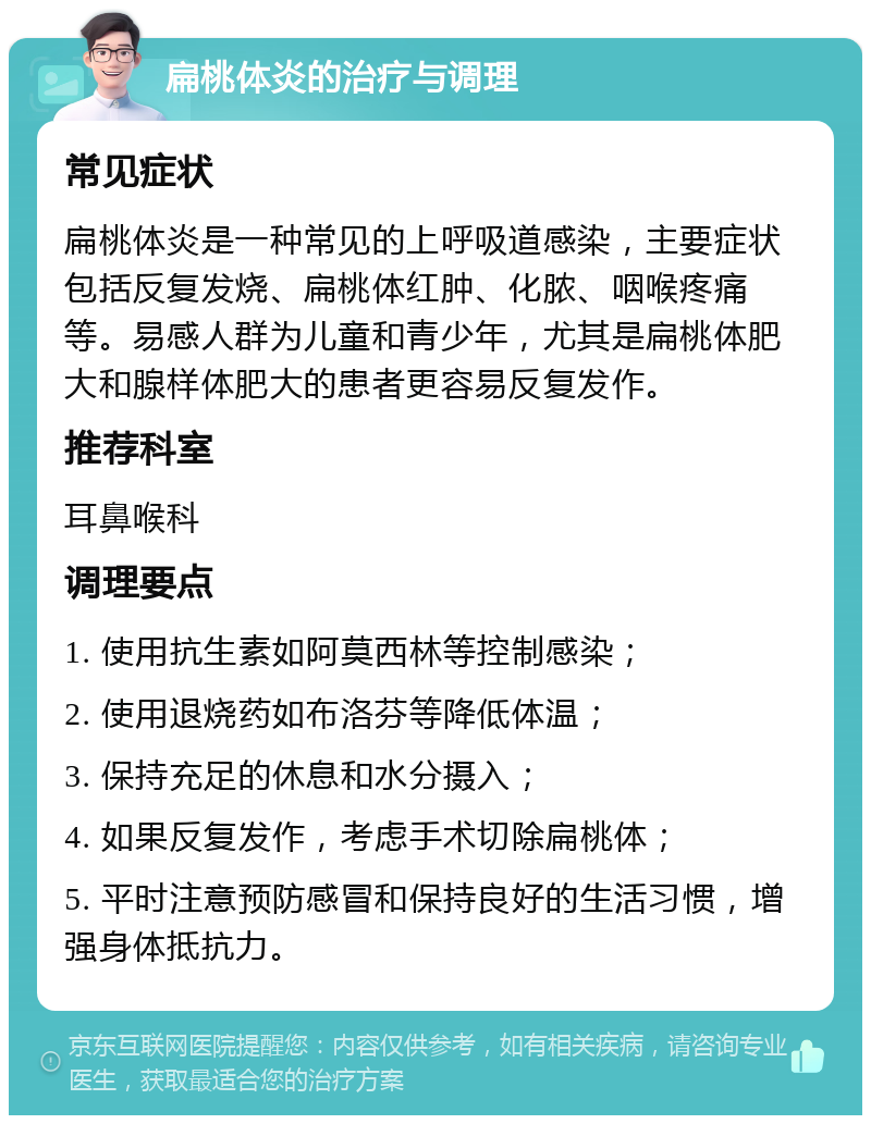 扁桃体炎的治疗与调理 常见症状 扁桃体炎是一种常见的上呼吸道感染，主要症状包括反复发烧、扁桃体红肿、化脓、咽喉疼痛等。易感人群为儿童和青少年，尤其是扁桃体肥大和腺样体肥大的患者更容易反复发作。 推荐科室 耳鼻喉科 调理要点 1. 使用抗生素如阿莫西林等控制感染； 2. 使用退烧药如布洛芬等降低体温； 3. 保持充足的休息和水分摄入； 4. 如果反复发作，考虑手术切除扁桃体； 5. 平时注意预防感冒和保持良好的生活习惯，增强身体抵抗力。