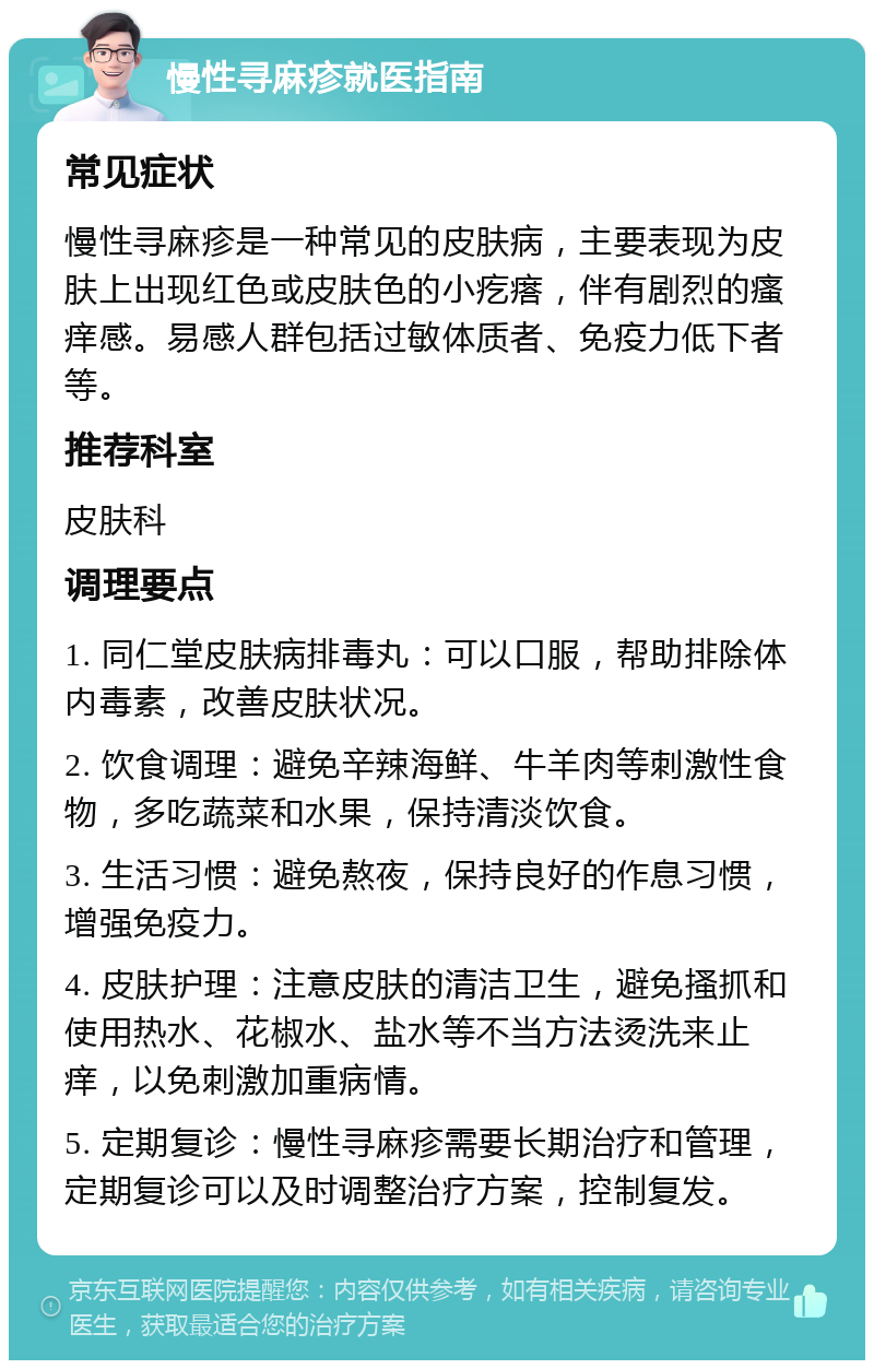 慢性寻麻疹就医指南 常见症状 慢性寻麻疹是一种常见的皮肤病，主要表现为皮肤上出现红色或皮肤色的小疙瘩，伴有剧烈的瘙痒感。易感人群包括过敏体质者、免疫力低下者等。 推荐科室 皮肤科 调理要点 1. 同仁堂皮肤病排毒丸：可以口服，帮助排除体内毒素，改善皮肤状况。 2. 饮食调理：避免辛辣海鲜、牛羊肉等刺激性食物，多吃蔬菜和水果，保持清淡饮食。 3. 生活习惯：避免熬夜，保持良好的作息习惯，增强免疫力。 4. 皮肤护理：注意皮肤的清洁卫生，避免搔抓和使用热水、花椒水、盐水等不当方法烫洗来止痒，以免刺激加重病情。 5. 定期复诊：慢性寻麻疹需要长期治疗和管理，定期复诊可以及时调整治疗方案，控制复发。