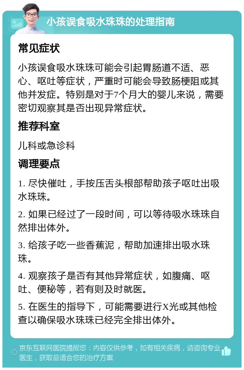 小孩误食吸水珠珠的处理指南 常见症状 小孩误食吸水珠珠可能会引起胃肠道不适、恶心、呕吐等症状，严重时可能会导致肠梗阻或其他并发症。特别是对于7个月大的婴儿来说，需要密切观察其是否出现异常症状。 推荐科室 儿科或急诊科 调理要点 1. 尽快催吐，手按压舌头根部帮助孩子呕吐出吸水珠珠。 2. 如果已经过了一段时间，可以等待吸水珠珠自然排出体外。 3. 给孩子吃一些香蕉泥，帮助加速排出吸水珠珠。 4. 观察孩子是否有其他异常症状，如腹痛、呕吐、便秘等，若有则及时就医。 5. 在医生的指导下，可能需要进行X光或其他检查以确保吸水珠珠已经完全排出体外。