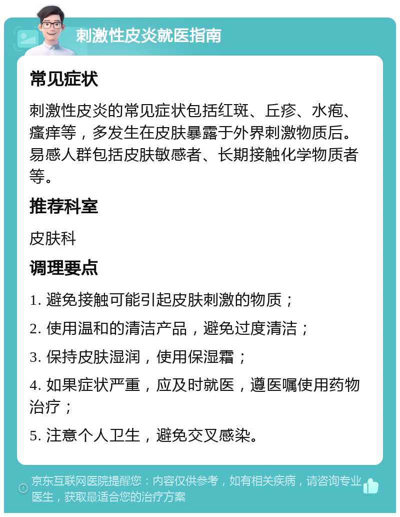 刺激性皮炎就医指南 常见症状 刺激性皮炎的常见症状包括红斑、丘疹、水疱、瘙痒等，多发生在皮肤暴露于外界刺激物质后。易感人群包括皮肤敏感者、长期接触化学物质者等。 推荐科室 皮肤科 调理要点 1. 避免接触可能引起皮肤刺激的物质； 2. 使用温和的清洁产品，避免过度清洁； 3. 保持皮肤湿润，使用保湿霜； 4. 如果症状严重，应及时就医，遵医嘱使用药物治疗； 5. 注意个人卫生，避免交叉感染。