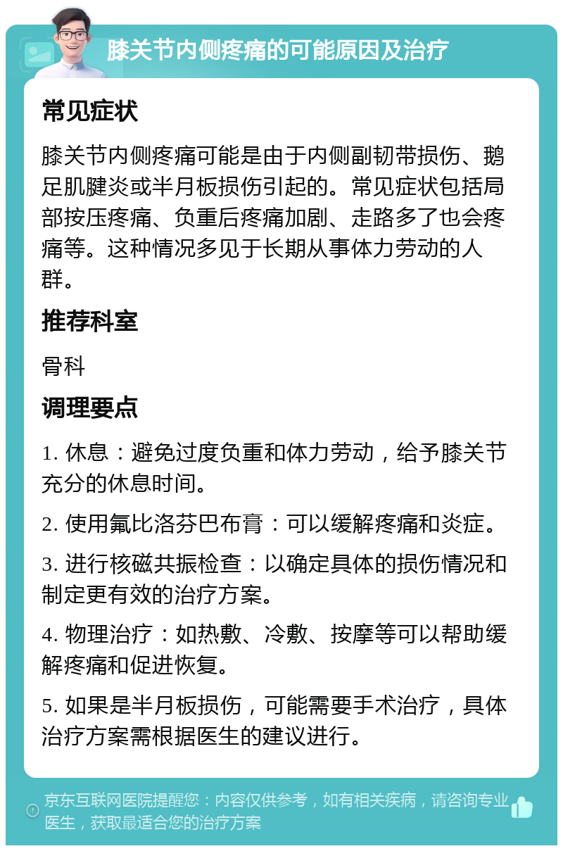 膝关节内侧疼痛的可能原因及治疗 常见症状 膝关节内侧疼痛可能是由于内侧副韧带损伤、鹅足肌腱炎或半月板损伤引起的。常见症状包括局部按压疼痛、负重后疼痛加剧、走路多了也会疼痛等。这种情况多见于长期从事体力劳动的人群。 推荐科室 骨科 调理要点 1. 休息：避免过度负重和体力劳动，给予膝关节充分的休息时间。 2. 使用氟比洛芬巴布膏：可以缓解疼痛和炎症。 3. 进行核磁共振检查：以确定具体的损伤情况和制定更有效的治疗方案。 4. 物理治疗：如热敷、冷敷、按摩等可以帮助缓解疼痛和促进恢复。 5. 如果是半月板损伤，可能需要手术治疗，具体治疗方案需根据医生的建议进行。