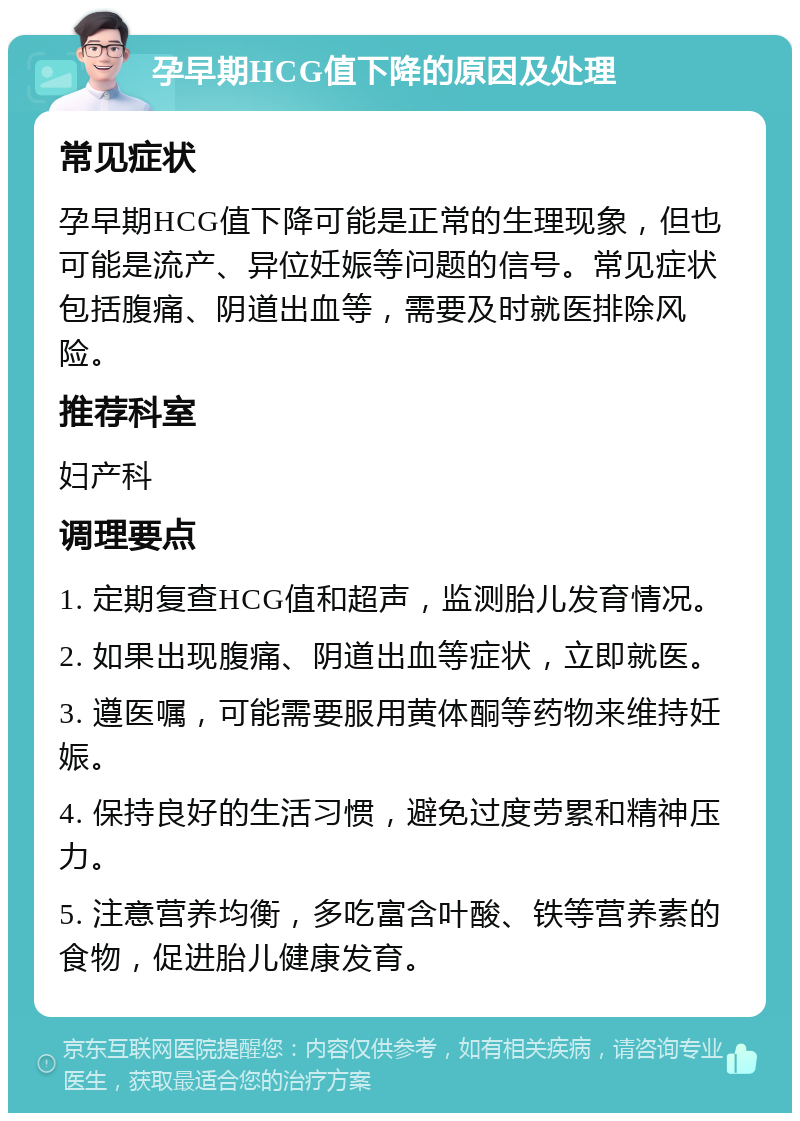 孕早期HCG值下降的原因及处理 常见症状 孕早期HCG值下降可能是正常的生理现象，但也可能是流产、异位妊娠等问题的信号。常见症状包括腹痛、阴道出血等，需要及时就医排除风险。 推荐科室 妇产科 调理要点 1. 定期复查HCG值和超声，监测胎儿发育情况。 2. 如果出现腹痛、阴道出血等症状，立即就医。 3. 遵医嘱，可能需要服用黄体酮等药物来维持妊娠。 4. 保持良好的生活习惯，避免过度劳累和精神压力。 5. 注意营养均衡，多吃富含叶酸、铁等营养素的食物，促进胎儿健康发育。