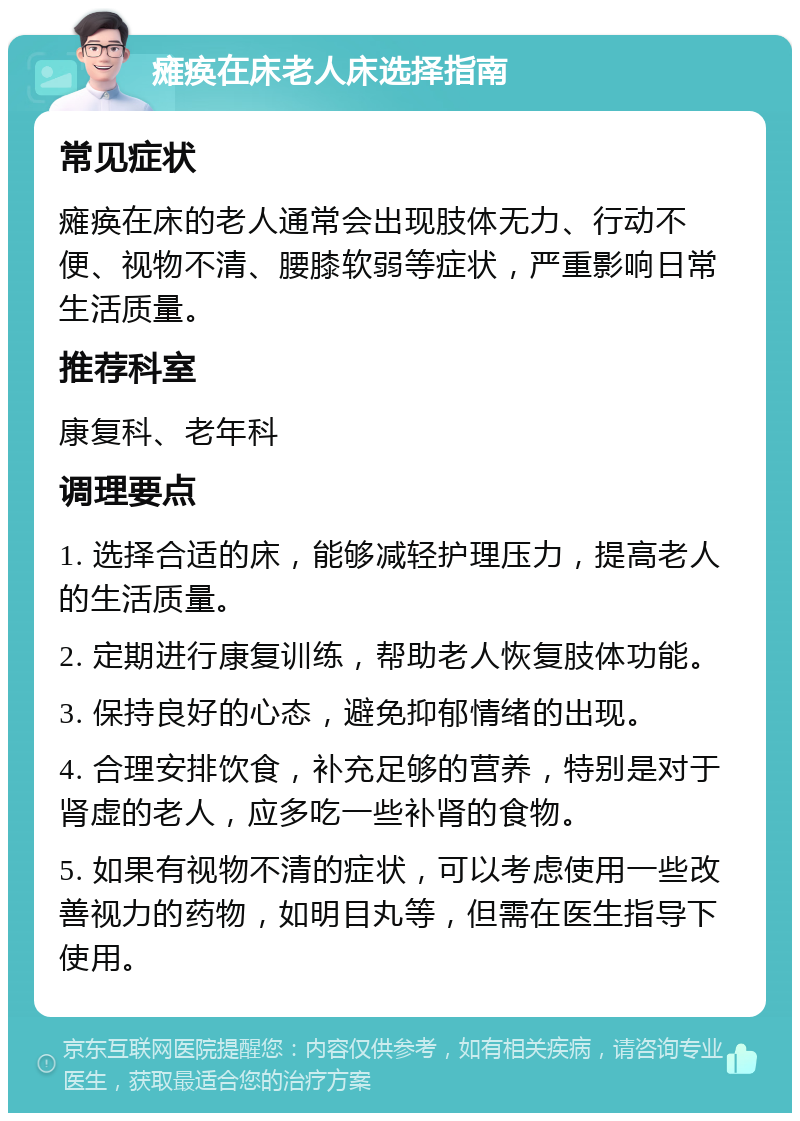 瘫痪在床老人床选择指南 常见症状 瘫痪在床的老人通常会出现肢体无力、行动不便、视物不清、腰膝软弱等症状，严重影响日常生活质量。 推荐科室 康复科、老年科 调理要点 1. 选择合适的床，能够减轻护理压力，提高老人的生活质量。 2. 定期进行康复训练，帮助老人恢复肢体功能。 3. 保持良好的心态，避免抑郁情绪的出现。 4. 合理安排饮食，补充足够的营养，特别是对于肾虚的老人，应多吃一些补肾的食物。 5. 如果有视物不清的症状，可以考虑使用一些改善视力的药物，如明目丸等，但需在医生指导下使用。