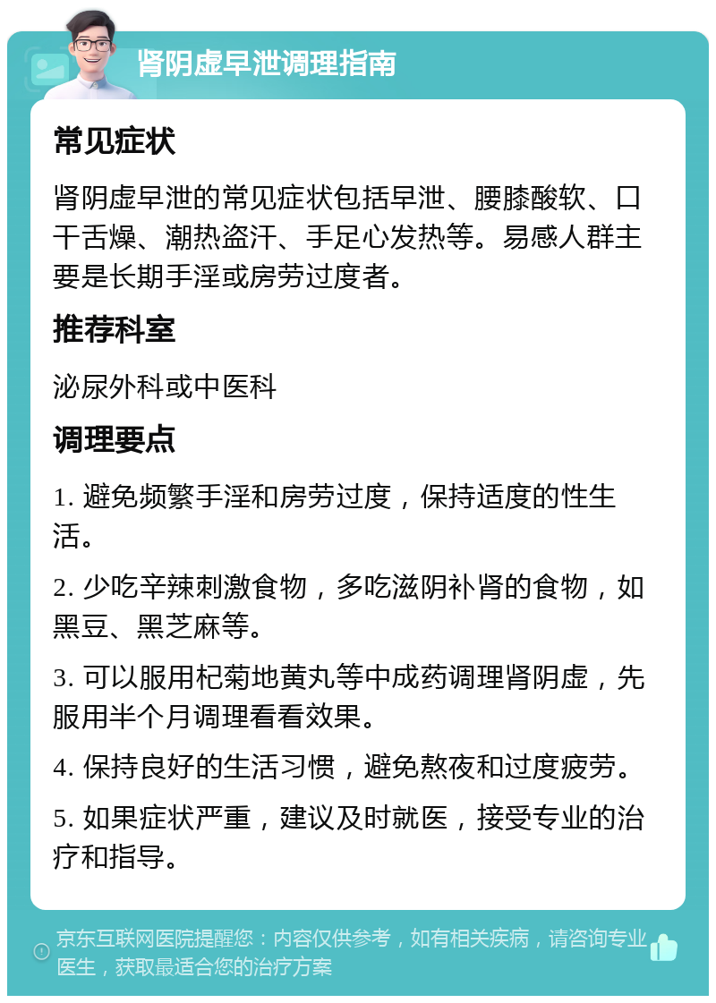 肾阴虚早泄调理指南 常见症状 肾阴虚早泄的常见症状包括早泄、腰膝酸软、口干舌燥、潮热盗汗、手足心发热等。易感人群主要是长期手淫或房劳过度者。 推荐科室 泌尿外科或中医科 调理要点 1. 避免频繁手淫和房劳过度，保持适度的性生活。 2. 少吃辛辣刺激食物，多吃滋阴补肾的食物，如黑豆、黑芝麻等。 3. 可以服用杞菊地黄丸等中成药调理肾阴虚，先服用半个月调理看看效果。 4. 保持良好的生活习惯，避免熬夜和过度疲劳。 5. 如果症状严重，建议及时就医，接受专业的治疗和指导。