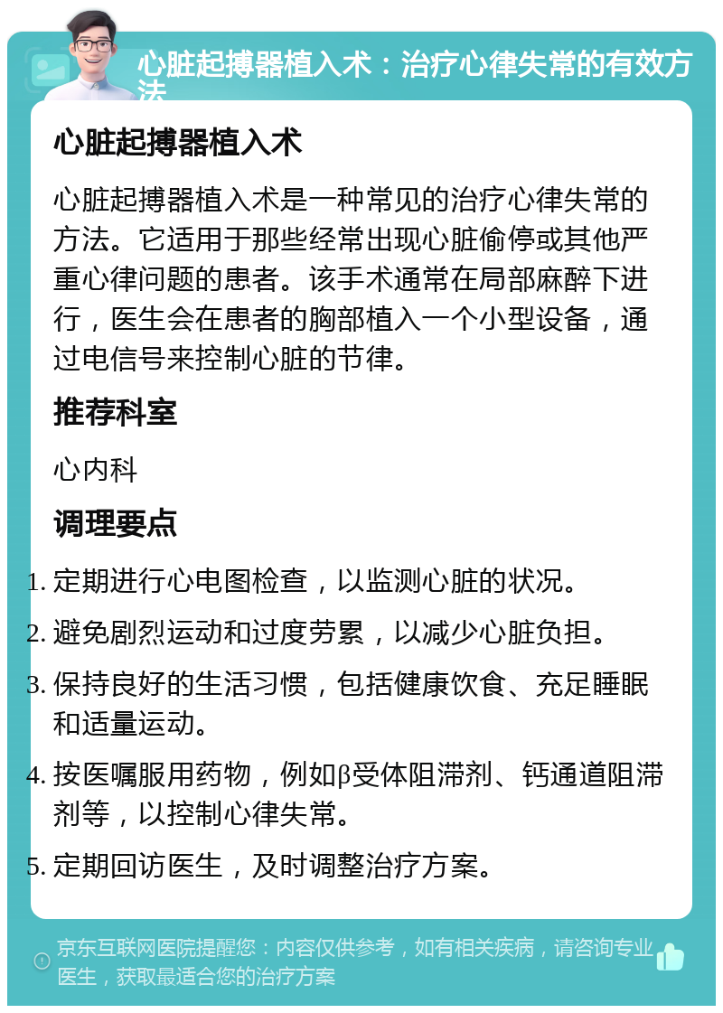 心脏起搏器植入术：治疗心律失常的有效方法 心脏起搏器植入术 心脏起搏器植入术是一种常见的治疗心律失常的方法。它适用于那些经常出现心脏偷停或其他严重心律问题的患者。该手术通常在局部麻醉下进行，医生会在患者的胸部植入一个小型设备，通过电信号来控制心脏的节律。 推荐科室 心内科 调理要点 定期进行心电图检查，以监测心脏的状况。 避免剧烈运动和过度劳累，以减少心脏负担。 保持良好的生活习惯，包括健康饮食、充足睡眠和适量运动。 按医嘱服用药物，例如β受体阻滞剂、钙通道阻滞剂等，以控制心律失常。 定期回访医生，及时调整治疗方案。