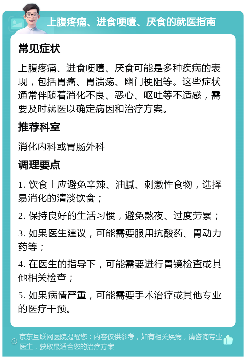 上腹疼痛、进食哽噎、厌食的就医指南 常见症状 上腹疼痛、进食哽噎、厌食可能是多种疾病的表现，包括胃癌、胃溃疡、幽门梗阻等。这些症状通常伴随着消化不良、恶心、呕吐等不适感，需要及时就医以确定病因和治疗方案。 推荐科室 消化内科或胃肠外科 调理要点 1. 饮食上应避免辛辣、油腻、刺激性食物，选择易消化的清淡饮食； 2. 保持良好的生活习惯，避免熬夜、过度劳累； 3. 如果医生建议，可能需要服用抗酸药、胃动力药等； 4. 在医生的指导下，可能需要进行胃镜检查或其他相关检查； 5. 如果病情严重，可能需要手术治疗或其他专业的医疗干预。