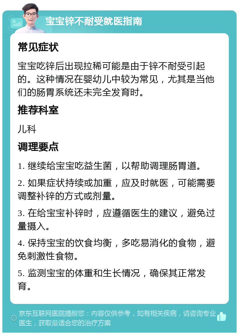 宝宝锌不耐受就医指南 常见症状 宝宝吃锌后出现拉稀可能是由于锌不耐受引起的。这种情况在婴幼儿中较为常见，尤其是当他们的肠胃系统还未完全发育时。 推荐科室 儿科 调理要点 1. 继续给宝宝吃益生菌，以帮助调理肠胃道。 2. 如果症状持续或加重，应及时就医，可能需要调整补锌的方式或剂量。 3. 在给宝宝补锌时，应遵循医生的建议，避免过量摄入。 4. 保持宝宝的饮食均衡，多吃易消化的食物，避免刺激性食物。 5. 监测宝宝的体重和生长情况，确保其正常发育。