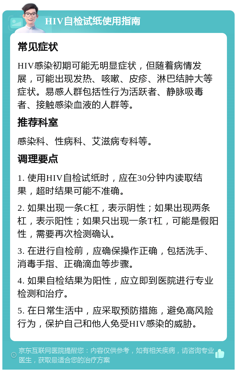 HIV自检试纸使用指南 常见症状 HIV感染初期可能无明显症状，但随着病情发展，可能出现发热、咳嗽、皮疹、淋巴结肿大等症状。易感人群包括性行为活跃者、静脉吸毒者、接触感染血液的人群等。 推荐科室 感染科、性病科、艾滋病专科等。 调理要点 1. 使用HIV自检试纸时，应在30分钟内读取结果，超时结果可能不准确。 2. 如果出现一条C杠，表示阴性；如果出现两条杠，表示阳性；如果只出现一条T杠，可能是假阳性，需要再次检测确认。 3. 在进行自检前，应确保操作正确，包括洗手、消毒手指、正确滴血等步骤。 4. 如果自检结果为阳性，应立即到医院进行专业检测和治疗。 5. 在日常生活中，应采取预防措施，避免高风险行为，保护自己和他人免受HIV感染的威胁。