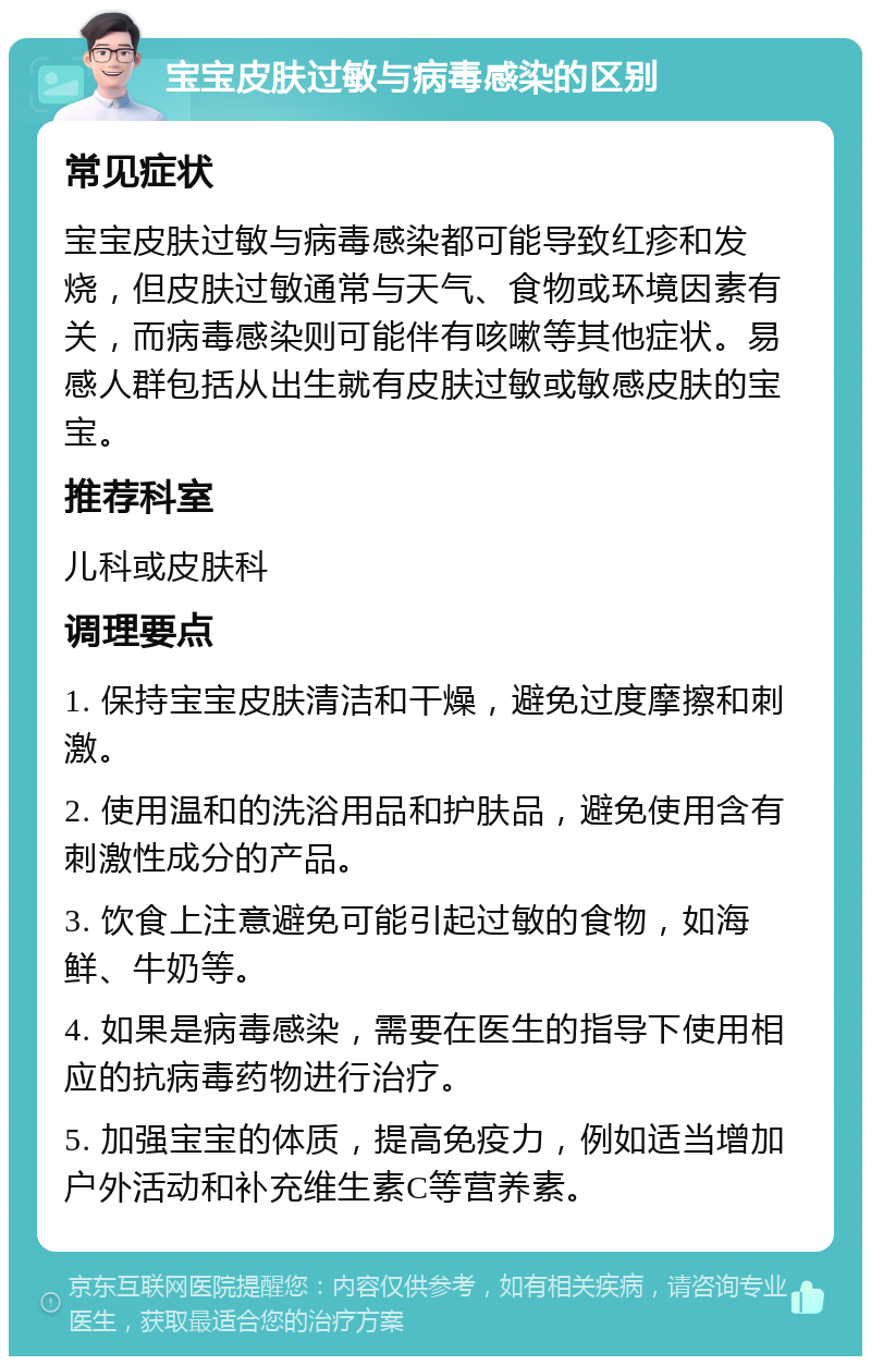 宝宝皮肤过敏与病毒感染的区别 常见症状 宝宝皮肤过敏与病毒感染都可能导致红疹和发烧，但皮肤过敏通常与天气、食物或环境因素有关，而病毒感染则可能伴有咳嗽等其他症状。易感人群包括从出生就有皮肤过敏或敏感皮肤的宝宝。 推荐科室 儿科或皮肤科 调理要点 1. 保持宝宝皮肤清洁和干燥，避免过度摩擦和刺激。 2. 使用温和的洗浴用品和护肤品，避免使用含有刺激性成分的产品。 3. 饮食上注意避免可能引起过敏的食物，如海鲜、牛奶等。 4. 如果是病毒感染，需要在医生的指导下使用相应的抗病毒药物进行治疗。 5. 加强宝宝的体质，提高免疫力，例如适当增加户外活动和补充维生素C等营养素。