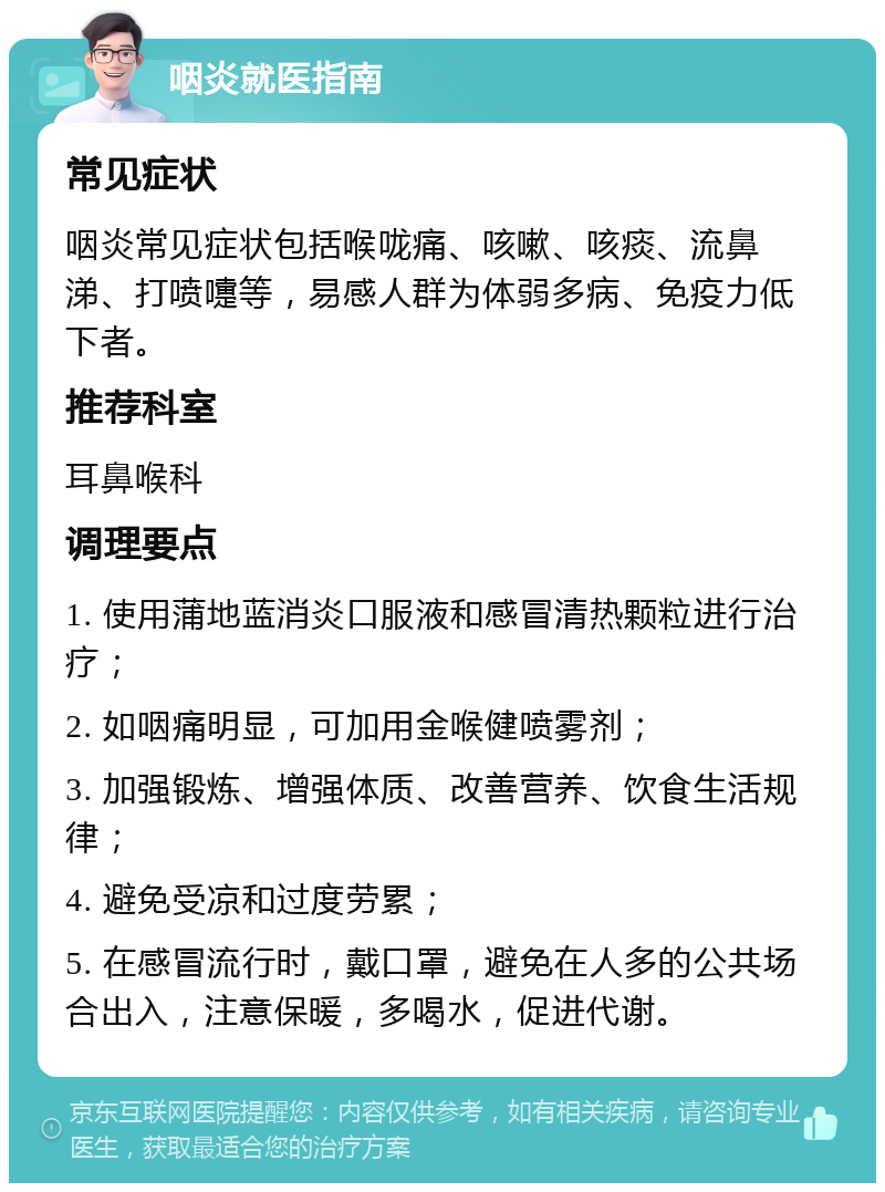 咽炎就医指南 常见症状 咽炎常见症状包括喉咙痛、咳嗽、咳痰、流鼻涕、打喷嚏等，易感人群为体弱多病、免疫力低下者。 推荐科室 耳鼻喉科 调理要点 1. 使用蒲地蓝消炎口服液和感冒清热颗粒进行治疗； 2. 如咽痛明显，可加用金喉健喷雾剂； 3. 加强锻炼、增强体质、改善营养、饮食生活规律； 4. 避免受凉和过度劳累； 5. 在感冒流行时，戴口罩，避免在人多的公共场合出入，注意保暖，多喝水，促进代谢。