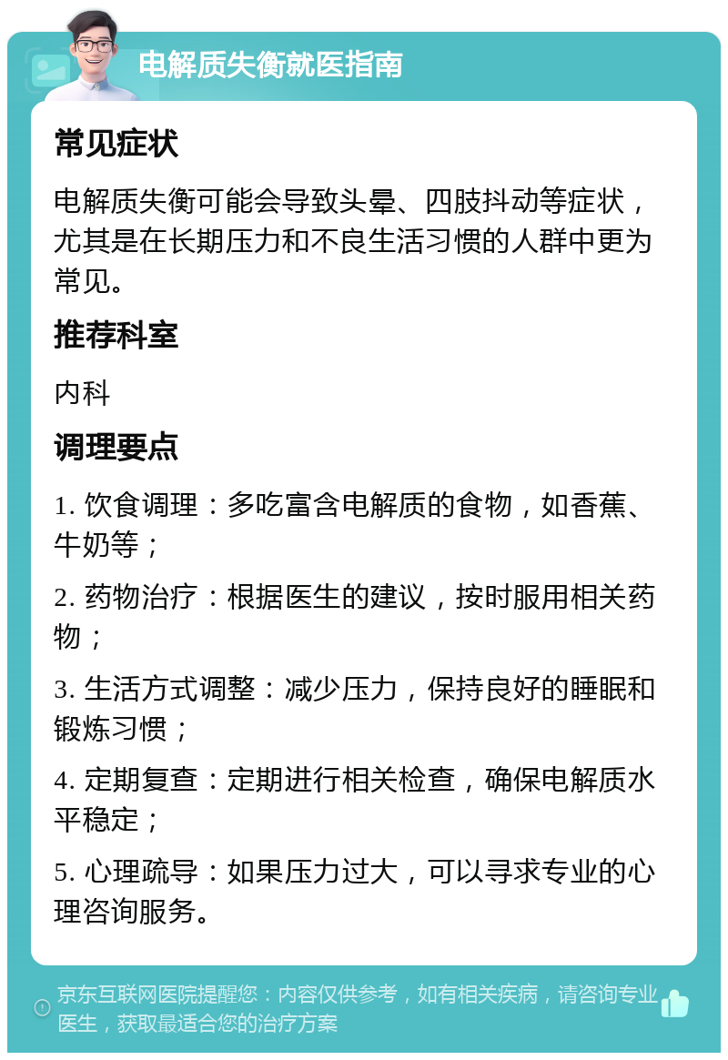 电解质失衡就医指南 常见症状 电解质失衡可能会导致头晕、四肢抖动等症状，尤其是在长期压力和不良生活习惯的人群中更为常见。 推荐科室 内科 调理要点 1. 饮食调理：多吃富含电解质的食物，如香蕉、牛奶等； 2. 药物治疗：根据医生的建议，按时服用相关药物； 3. 生活方式调整：减少压力，保持良好的睡眠和锻炼习惯； 4. 定期复查：定期进行相关检查，确保电解质水平稳定； 5. 心理疏导：如果压力过大，可以寻求专业的心理咨询服务。