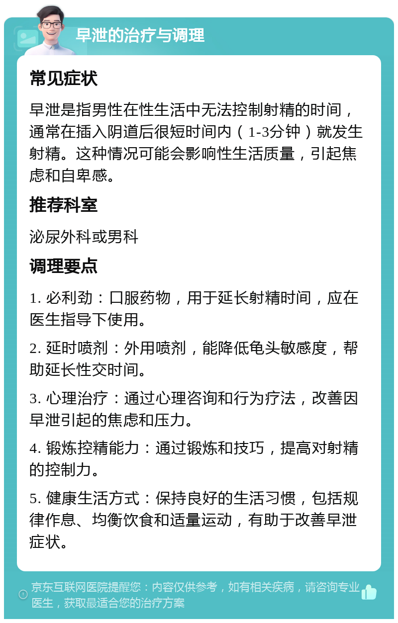 早泄的治疗与调理 常见症状 早泄是指男性在性生活中无法控制射精的时间，通常在插入阴道后很短时间内（1-3分钟）就发生射精。这种情况可能会影响性生活质量，引起焦虑和自卑感。 推荐科室 泌尿外科或男科 调理要点 1. 必利劲：口服药物，用于延长射精时间，应在医生指导下使用。 2. 延时喷剂：外用喷剂，能降低龟头敏感度，帮助延长性交时间。 3. 心理治疗：通过心理咨询和行为疗法，改善因早泄引起的焦虑和压力。 4. 锻炼控精能力：通过锻炼和技巧，提高对射精的控制力。 5. 健康生活方式：保持良好的生活习惯，包括规律作息、均衡饮食和适量运动，有助于改善早泄症状。