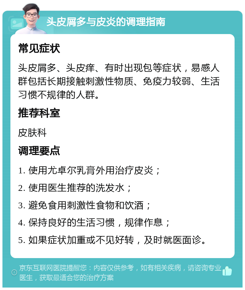 头皮屑多与皮炎的调理指南 常见症状 头皮屑多、头皮痒、有时出现包等症状，易感人群包括长期接触刺激性物质、免疫力较弱、生活习惯不规律的人群。 推荐科室 皮肤科 调理要点 1. 使用尤卓尔乳膏外用治疗皮炎； 2. 使用医生推荐的洗发水； 3. 避免食用刺激性食物和饮酒； 4. 保持良好的生活习惯，规律作息； 5. 如果症状加重或不见好转，及时就医面诊。