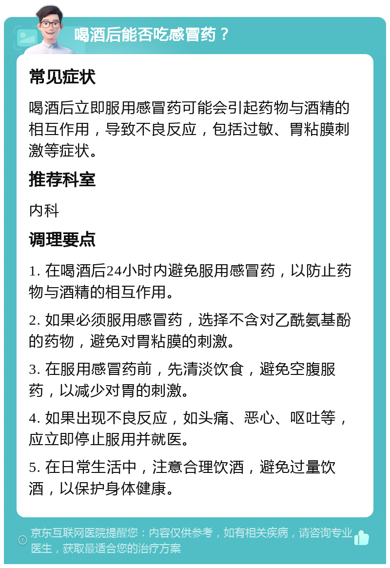 喝酒后能否吃感冒药？ 常见症状 喝酒后立即服用感冒药可能会引起药物与酒精的相互作用，导致不良反应，包括过敏、胃粘膜刺激等症状。 推荐科室 内科 调理要点 1. 在喝酒后24小时内避免服用感冒药，以防止药物与酒精的相互作用。 2. 如果必须服用感冒药，选择不含对乙酰氨基酚的药物，避免对胃粘膜的刺激。 3. 在服用感冒药前，先清淡饮食，避免空腹服药，以减少对胃的刺激。 4. 如果出现不良反应，如头痛、恶心、呕吐等，应立即停止服用并就医。 5. 在日常生活中，注意合理饮酒，避免过量饮酒，以保护身体健康。