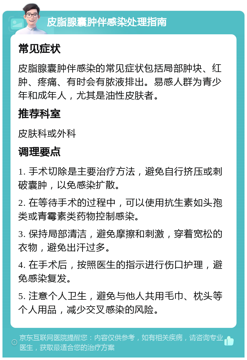 皮脂腺囊肿伴感染处理指南 常见症状 皮脂腺囊肿伴感染的常见症状包括局部肿块、红肿、疼痛、有时会有脓液排出。易感人群为青少年和成年人，尤其是油性皮肤者。 推荐科室 皮肤科或外科 调理要点 1. 手术切除是主要治疗方法，避免自行挤压或刺破囊肿，以免感染扩散。 2. 在等待手术的过程中，可以使用抗生素如头孢类或青霉素类药物控制感染。 3. 保持局部清洁，避免摩擦和刺激，穿着宽松的衣物，避免出汗过多。 4. 在手术后，按照医生的指示进行伤口护理，避免感染复发。 5. 注意个人卫生，避免与他人共用毛巾、枕头等个人用品，减少交叉感染的风险。