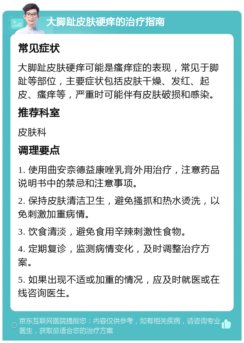 大脚趾皮肤硬痒的治疗指南 常见症状 大脚趾皮肤硬痒可能是瘙痒症的表现，常见于脚趾等部位，主要症状包括皮肤干燥、发红、起皮、瘙痒等，严重时可能伴有皮肤破损和感染。 推荐科室 皮肤科 调理要点 1. 使用曲安奈德益康唑乳膏外用治疗，注意药品说明书中的禁忌和注意事项。 2. 保持皮肤清洁卫生，避免搔抓和热水烫洗，以免刺激加重病情。 3. 饮食清淡，避免食用辛辣刺激性食物。 4. 定期复诊，监测病情变化，及时调整治疗方案。 5. 如果出现不适或加重的情况，应及时就医或在线咨询医生。