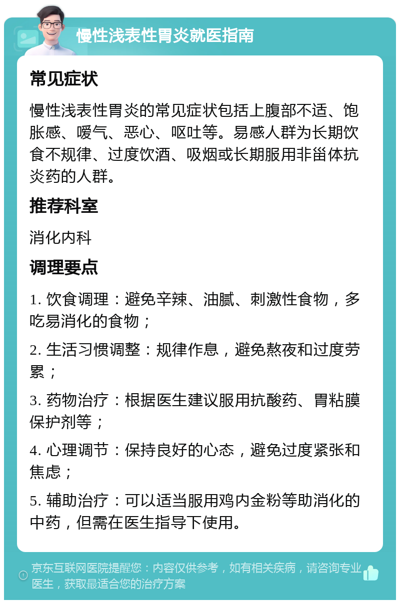 慢性浅表性胃炎就医指南 常见症状 慢性浅表性胃炎的常见症状包括上腹部不适、饱胀感、嗳气、恶心、呕吐等。易感人群为长期饮食不规律、过度饮酒、吸烟或长期服用非甾体抗炎药的人群。 推荐科室 消化内科 调理要点 1. 饮食调理：避免辛辣、油腻、刺激性食物，多吃易消化的食物； 2. 生活习惯调整：规律作息，避免熬夜和过度劳累； 3. 药物治疗：根据医生建议服用抗酸药、胃粘膜保护剂等； 4. 心理调节：保持良好的心态，避免过度紧张和焦虑； 5. 辅助治疗：可以适当服用鸡内金粉等助消化的中药，但需在医生指导下使用。