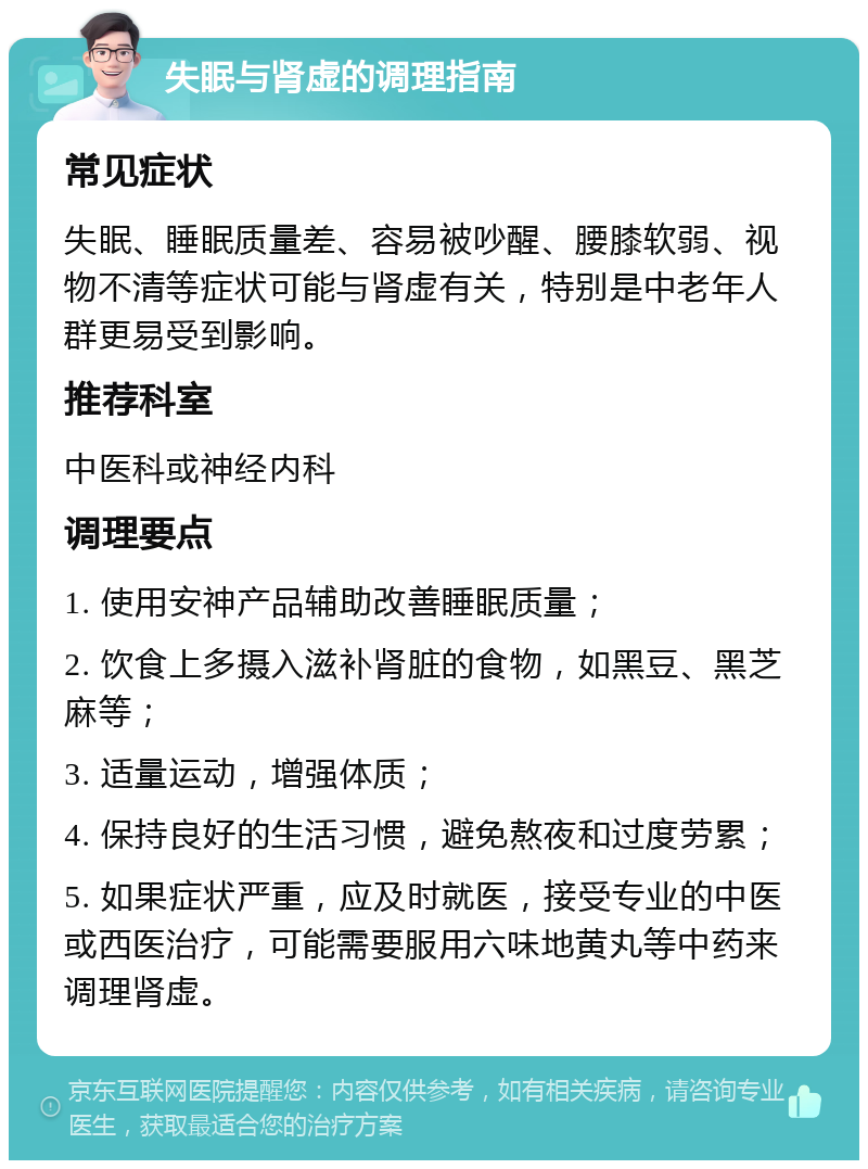 失眠与肾虚的调理指南 常见症状 失眠、睡眠质量差、容易被吵醒、腰膝软弱、视物不清等症状可能与肾虚有关，特别是中老年人群更易受到影响。 推荐科室 中医科或神经内科 调理要点 1. 使用安神产品辅助改善睡眠质量； 2. 饮食上多摄入滋补肾脏的食物，如黑豆、黑芝麻等； 3. 适量运动，增强体质； 4. 保持良好的生活习惯，避免熬夜和过度劳累； 5. 如果症状严重，应及时就医，接受专业的中医或西医治疗，可能需要服用六味地黄丸等中药来调理肾虚。