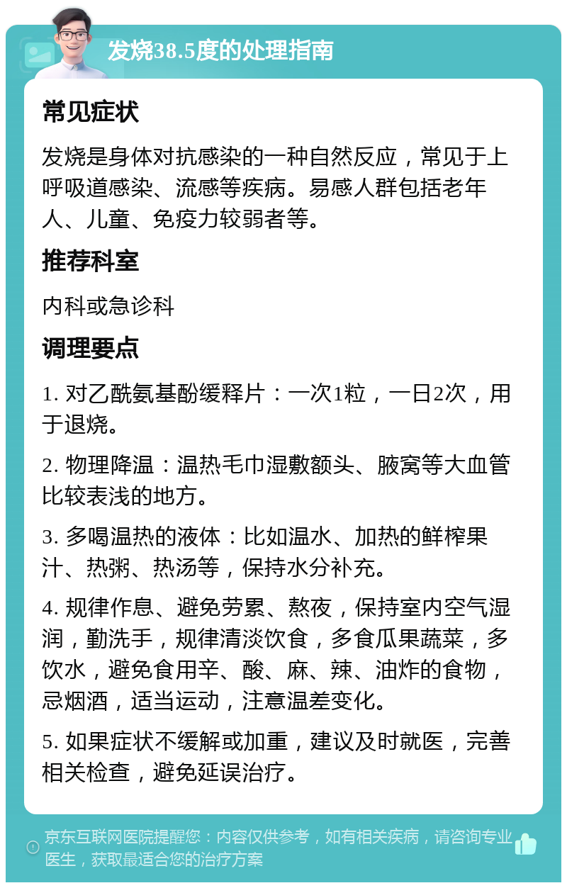 发烧38.5度的处理指南 常见症状 发烧是身体对抗感染的一种自然反应，常见于上呼吸道感染、流感等疾病。易感人群包括老年人、儿童、免疫力较弱者等。 推荐科室 内科或急诊科 调理要点 1. 对乙酰氨基酚缓释片：一次1粒，一日2次，用于退烧。 2. 物理降温：温热毛巾湿敷额头、腋窝等大血管比较表浅的地方。 3. 多喝温热的液体：比如温水、加热的鲜榨果汁、热粥、热汤等，保持水分补充。 4. 规律作息、避免劳累、熬夜，保持室内空气湿润，勤洗手，规律清淡饮食，多食瓜果蔬菜，多饮水，避免食用辛、酸、麻、辣、油炸的食物，忌烟酒，适当运动，注意温差变化。 5. 如果症状不缓解或加重，建议及时就医，完善相关检查，避免延误治疗。