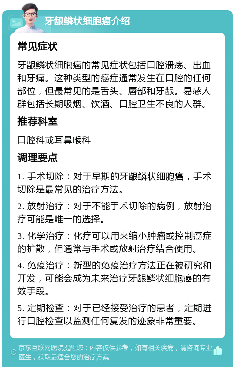 牙龈鳞状细胞癌介绍 常见症状 牙龈鳞状细胞癌的常见症状包括口腔溃疡、出血和牙痛。这种类型的癌症通常发生在口腔的任何部位，但最常见的是舌头、唇部和牙龈。易感人群包括长期吸烟、饮酒、口腔卫生不良的人群。 推荐科室 口腔科或耳鼻喉科 调理要点 1. 手术切除：对于早期的牙龈鳞状细胞癌，手术切除是最常见的治疗方法。 2. 放射治疗：对于不能手术切除的病例，放射治疗可能是唯一的选择。 3. 化学治疗：化疗可以用来缩小肿瘤或控制癌症的扩散，但通常与手术或放射治疗结合使用。 4. 免疫治疗：新型的免疫治疗方法正在被研究和开发，可能会成为未来治疗牙龈鳞状细胞癌的有效手段。 5. 定期检查：对于已经接受治疗的患者，定期进行口腔检查以监测任何复发的迹象非常重要。