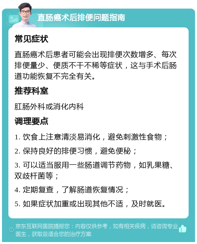 直肠癌术后排便问题指南 常见症状 直肠癌术后患者可能会出现排便次数增多、每次排便量少、便质不干不稀等症状，这与手术后肠道功能恢复不完全有关。 推荐科室 肛肠外科或消化内科 调理要点 1. 饮食上注意清淡易消化，避免刺激性食物； 2. 保持良好的排便习惯，避免便秘； 3. 可以适当服用一些肠道调节药物，如乳果糖、双歧杆菌等； 4. 定期复查，了解肠道恢复情况； 5. 如果症状加重或出现其他不适，及时就医。