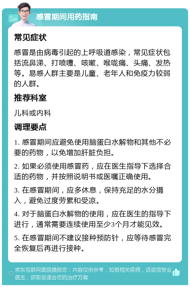 感冒期间用药指南 常见症状 感冒是由病毒引起的上呼吸道感染，常见症状包括流鼻涕、打喷嚏、咳嗽、喉咙痛、头痛、发热等。易感人群主要是儿童、老年人和免疫力较弱的人群。 推荐科室 儿科或内科 调理要点 1. 感冒期间应避免使用脑蛋白水解物和其他不必要的药物，以免增加肝脏负担。 2. 如果必须使用感冒药，应在医生指导下选择合适的药物，并按照说明书或医嘱正确使用。 3. 在感冒期间，应多休息，保持充足的水分摄入，避免过度劳累和受凉。 4. 对于脑蛋白水解物的使用，应在医生的指导下进行，通常需要连续使用至少3个月才能见效。 5. 在感冒期间不建议接种预防针，应等待感冒完全恢复后再进行接种。