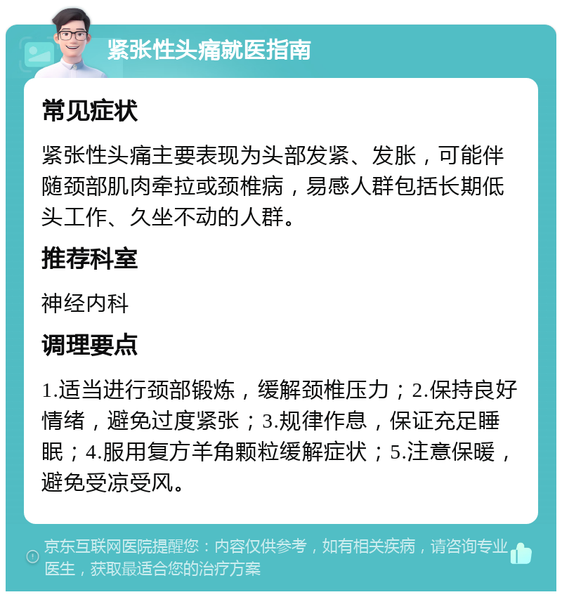 紧张性头痛就医指南 常见症状 紧张性头痛主要表现为头部发紧、发胀，可能伴随颈部肌肉牵拉或颈椎病，易感人群包括长期低头工作、久坐不动的人群。 推荐科室 神经内科 调理要点 1.适当进行颈部锻炼，缓解颈椎压力；2.保持良好情绪，避免过度紧张；3.规律作息，保证充足睡眠；4.服用复方羊角颗粒缓解症状；5.注意保暖，避免受凉受风。