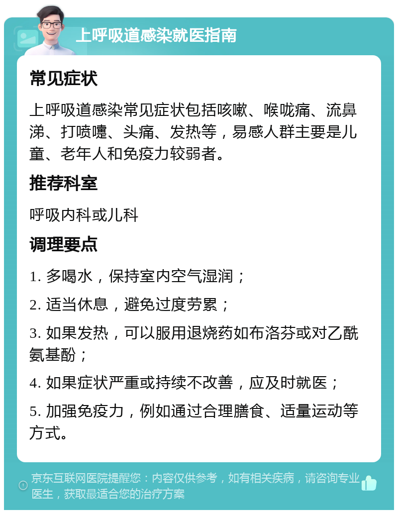 上呼吸道感染就医指南 常见症状 上呼吸道感染常见症状包括咳嗽、喉咙痛、流鼻涕、打喷嚏、头痛、发热等，易感人群主要是儿童、老年人和免疫力较弱者。 推荐科室 呼吸内科或儿科 调理要点 1. 多喝水，保持室内空气湿润； 2. 适当休息，避免过度劳累； 3. 如果发热，可以服用退烧药如布洛芬或对乙酰氨基酚； 4. 如果症状严重或持续不改善，应及时就医； 5. 加强免疫力，例如通过合理膳食、适量运动等方式。