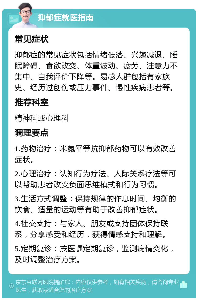 抑郁症就医指南 常见症状 抑郁症的常见症状包括情绪低落、兴趣减退、睡眠障碍、食欲改变、体重波动、疲劳、注意力不集中、自我评价下降等。易感人群包括有家族史、经历过创伤或压力事件、慢性疾病患者等。 推荐科室 精神科或心理科 调理要点 1.药物治疗：米氮平等抗抑郁药物可以有效改善症状。 2.心理治疗：认知行为疗法、人际关系疗法等可以帮助患者改变负面思维模式和行为习惯。 3.生活方式调整：保持规律的作息时间、均衡的饮食、适量的运动等有助于改善抑郁症状。 4.社交支持：与家人、朋友或支持团体保持联系，分享感受和经历，获得情感支持和理解。 5.定期复诊：按医嘱定期复诊，监测病情变化，及时调整治疗方案。