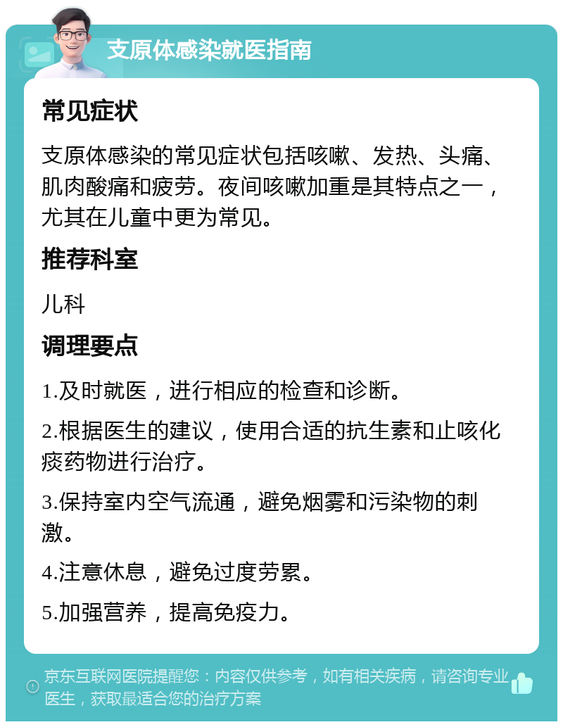 支原体感染就医指南 常见症状 支原体感染的常见症状包括咳嗽、发热、头痛、肌肉酸痛和疲劳。夜间咳嗽加重是其特点之一，尤其在儿童中更为常见。 推荐科室 儿科 调理要点 1.及时就医，进行相应的检查和诊断。 2.根据医生的建议，使用合适的抗生素和止咳化痰药物进行治疗。 3.保持室内空气流通，避免烟雾和污染物的刺激。 4.注意休息，避免过度劳累。 5.加强营养，提高免疫力。