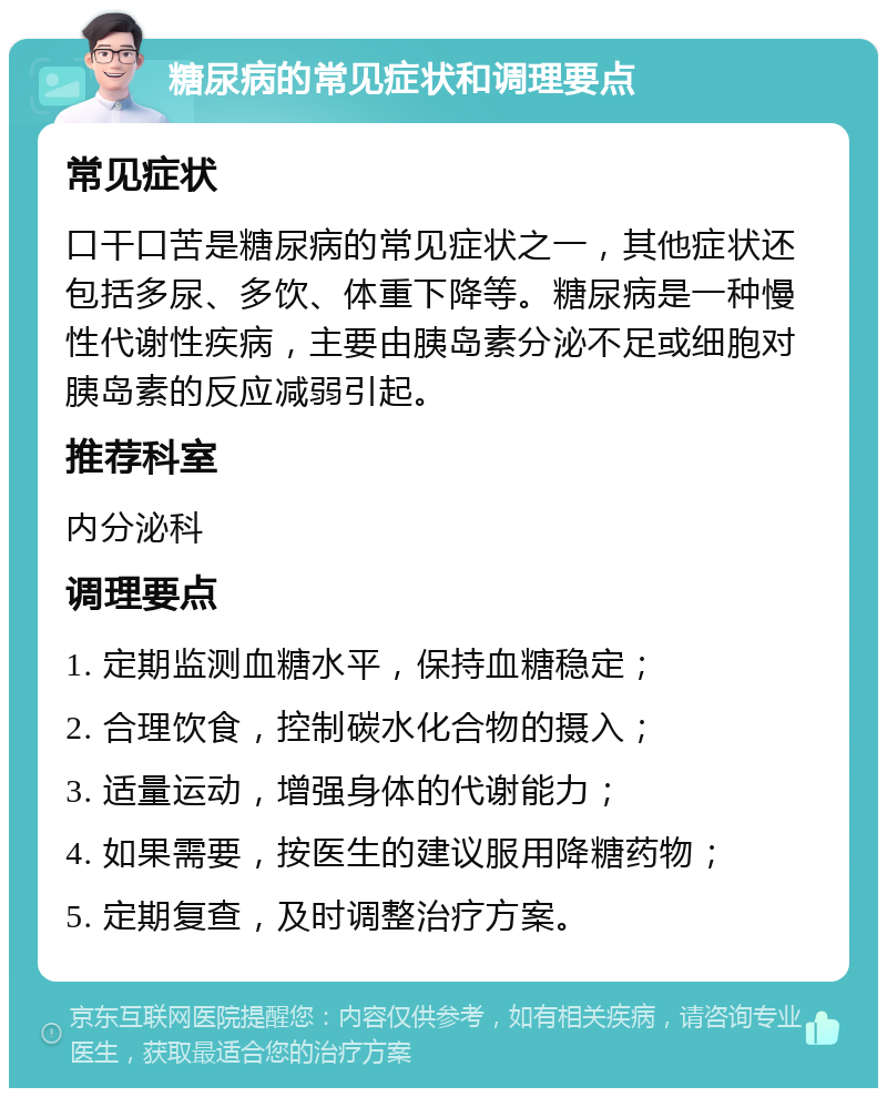 糖尿病的常见症状和调理要点 常见症状 口干口苦是糖尿病的常见症状之一，其他症状还包括多尿、多饮、体重下降等。糖尿病是一种慢性代谢性疾病，主要由胰岛素分泌不足或细胞对胰岛素的反应减弱引起。 推荐科室 内分泌科 调理要点 1. 定期监测血糖水平，保持血糖稳定； 2. 合理饮食，控制碳水化合物的摄入； 3. 适量运动，增强身体的代谢能力； 4. 如果需要，按医生的建议服用降糖药物； 5. 定期复查，及时调整治疗方案。