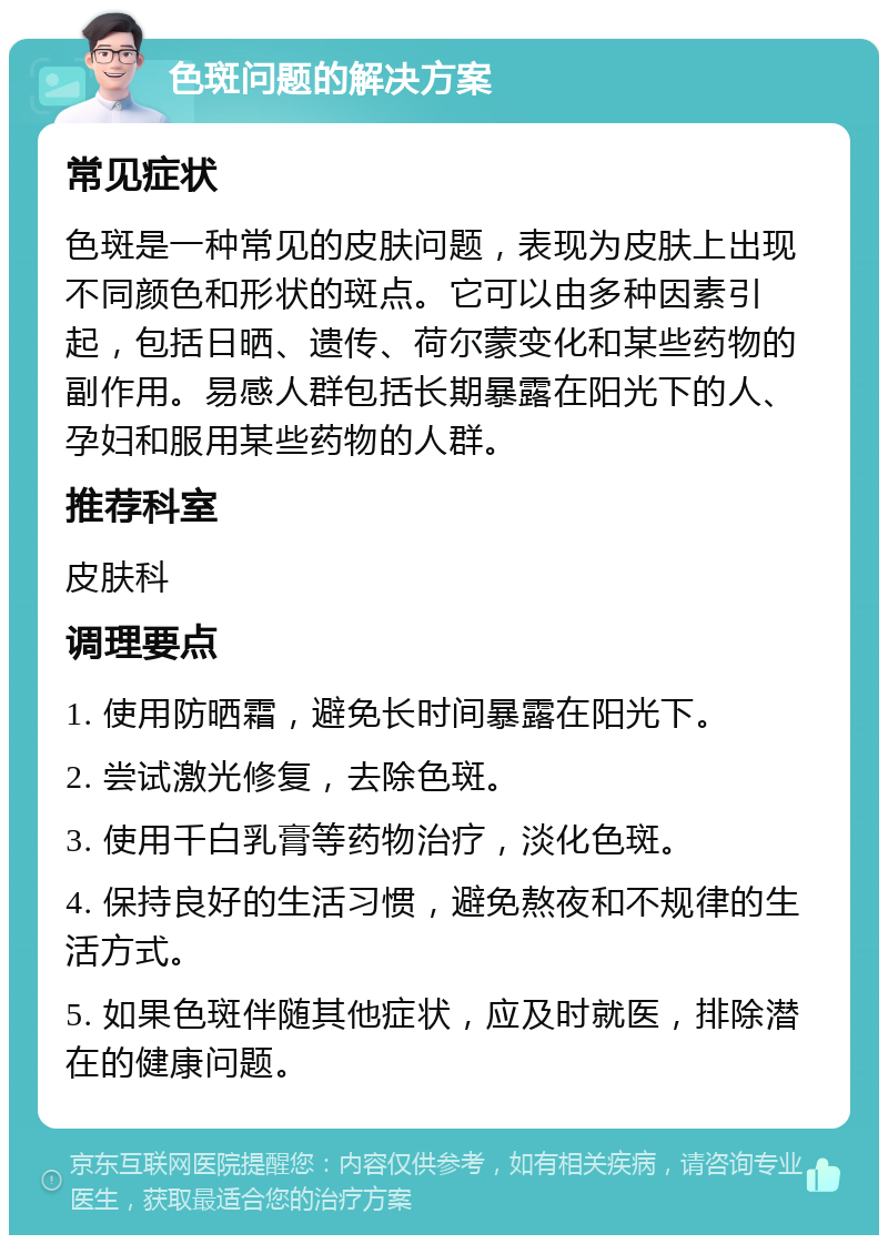 色斑问题的解决方案 常见症状 色斑是一种常见的皮肤问题，表现为皮肤上出现不同颜色和形状的斑点。它可以由多种因素引起，包括日晒、遗传、荷尔蒙变化和某些药物的副作用。易感人群包括长期暴露在阳光下的人、孕妇和服用某些药物的人群。 推荐科室 皮肤科 调理要点 1. 使用防晒霜，避免长时间暴露在阳光下。 2. 尝试激光修复，去除色斑。 3. 使用千白乳膏等药物治疗，淡化色斑。 4. 保持良好的生活习惯，避免熬夜和不规律的生活方式。 5. 如果色斑伴随其他症状，应及时就医，排除潜在的健康问题。